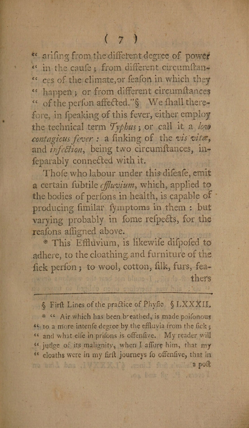 | Ce Be a ©, arifing fromthe different deo ec of power «in ie caufe; from different circumftan- «ces of the:climate,or feafon in which they “happen; or from different cir cumftances “< of the perfon aftected.”§ We thall there- the technical term Tyohus ; or call it a. low contagious fever : a finking of the vis vite, feparably connected with it. a certain fubtile fluvium, which, applied to producing fimilar fyznptoms i in them : but varying probably in fome refpetts, for the reafons afligned above. * This Efflivium, is likewife difpofed to adhere, to the cloathing, and furniture of the fick peeen to wool, cotton, filk, furs, fea- § Firft Lines of the practice of Phyfic § LX XXIL * 66 Air. which has been breathed, is made poifonous «¢, to a more intenfe degree by the effluvia from the fick ; «© and what elfe in prifons is offenfive. My reader will .$ jydge of its malignity, when I affure him, that my a meres were in ae firft journeys fo offenfive, that in