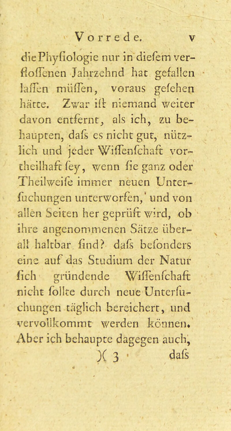 diePhyfiologie nur in diefem ver- soffenen Jahrzehnd hat gefallen laiTen müflen, voraus gefehen härte. Zwar ifi niemand weiter davon entfernt, als ich, zu be- haupten, dafs es nicht gut, nütz- lich und jeder Wijffenfchaft vor- theilhafc fey, wenn fie ganz oder Theilweife immer neuen Unter- fuchungen unterwerfen,' und von allen Seiten her geprüft wird, ob ihre angenommenen Sätze über- all haltbar find? dafs befonders eine auf das Studium der Natur (ich gründende Wiffenfchaft nicht follte durch neue Unterfu** chungen täglich bereichert, und vervollkommt werden können* Aber ich behaupte dagegen auch, X 3 • dafs 4