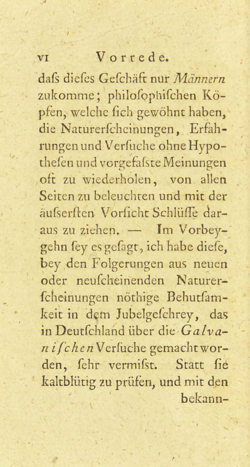 dafs diefcs Gefchäfc nur Männern zukomme; philofophifchen Kö- pfen, welche fich gewöhnt haben, die Naturerfcheinungen, Erfah- rungen und Verfuche ohne Hypo- thefen und vorgefafste Meinungen oft zu wiederholen, von allen Seiten zu beleuchten und mit der äufserffen Vorficht Schlüfle dar- aus zu ziehen, — Im Vorbey- gehn fey es gefagt, ich habe diefe, bey den Folgerungen aus neuen oder neufcheinenden Naturer- fcheinungen nöthige Behutfam- keit in dem Jubelgefchrey, das in Deutfchland über die Galva- n ifchenWo, rfuche gemacht wor- den, fehr vermifst. Statt fie kaltblütig zu prüfen, und mit den bekann- v