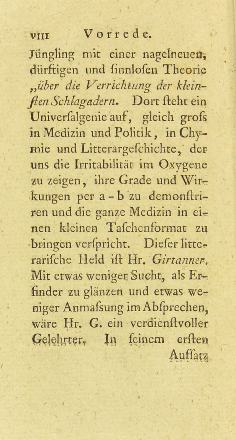vnr Jüngling mit einer nagelneuen, dürftigen und finnlofen Theorie „über die Verrichtung der klein- flen Schlagadern. Dort fteht ein Univerfalgenie auf, gleich grofs in Medizin und Politik, in Chy- mie und Litterargefchichte,' der uns die Irritabilität im Oxygene zu zeigen, ihre Grade und Wir- kungen per a - b zu demonftri- ren und die ganze Medizin in ei- nen kleinen Tafchenformat zu bringen verfpricht. Diefer litte- rarifche Held ift Hr. Girtanner, Mit etwas weniger Sucht, als Er- finder zu glänzen und etwas we- niger Arimafsung im Abfprechen, wäre Hr. G. ein verdienftvoller i ■ ' . Gelehrter* In feinem erften Auffatz