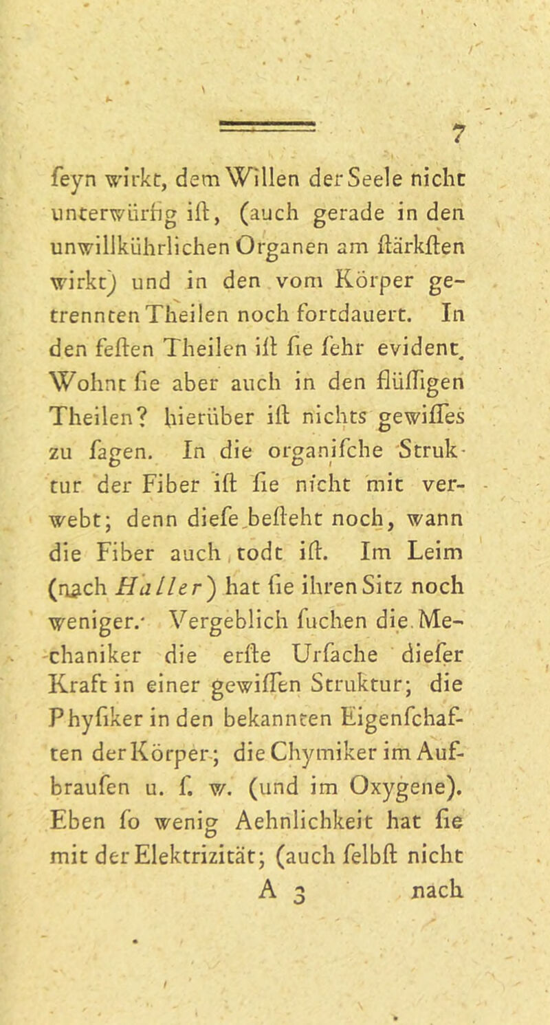 feyn wirkt, dem Willen der Seele nicht unterwürfig ift, (auch gerade in den unwillkürlichen Organen am flärkften wirkt) und in den vom Körper ge- trennten Theilen noch fortdauert. In den feilen Theilen ilt fie lehr evident. Wohnt fie aber auch in den flüffigen Theilen? hierüber ilt nichts gewilfes zu fagen. In die organifche Struk- tur der Fiber ift fie nicht mit ver- webt; denn diefe belleht noch, wann die Fiber auch todt ilt. Im Leim (nach Haller ) hat fie ihren Sitz noch weniger.- Vergeblich fuchen die. Me- chaniker die erlle Urfache diefer Kraft in einer gewilfen Struktur; die Phyfiker in den bekannten Eigenfchaf- ten derKörper ; die Chymiker im Auf- braufen u. f. w. (und im Oxygene). Eben lo wenig Aehnlichkeit hat fie mit der Elektrizität; (auch felbft nicht A 3 nach