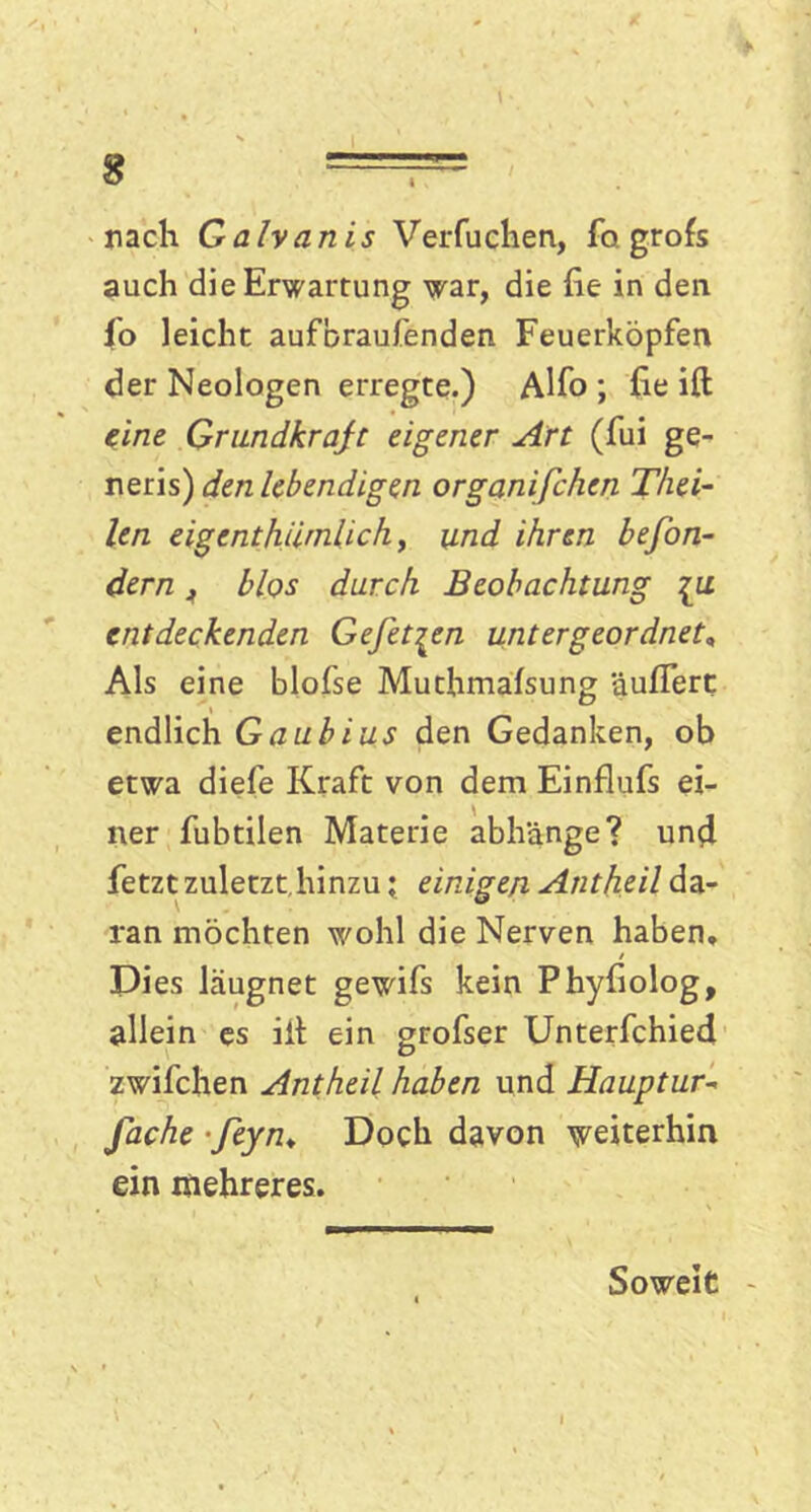 nach Galvanis Verfuchen, fo grofs auch die Erwartung war, die fie in den fo leicht aufbraufenden Feuerköpfen der Neologen erregte.) Alfo ; he ift eine Grundkraft eigener Art (fui ge- neris) den lebendigen organifchen T/iei- len eigcnthä'nlich, und ihren befon- dern A blos durch Beobachtung [u entdeckenden Gefet^en untergeordnet, Als eine blofse Muthmafsung äußert endlich Gaubius den Gedanken, ob etwa diefe Kraft von dem Einflufs ei- ner fubtilen Materie abhänge? und fetzt zuletzt hinzu \ einigen Antheil da- ran möchten wohl die Nerven haben. Dies läugnet gewifs kein Phyfiolog, allein es iil ein grofser Unterfchied zwifchen Antheil haben und Hauptur- fache • feyn♦ Doch davon weiterhin ein mehreres. Soweit -