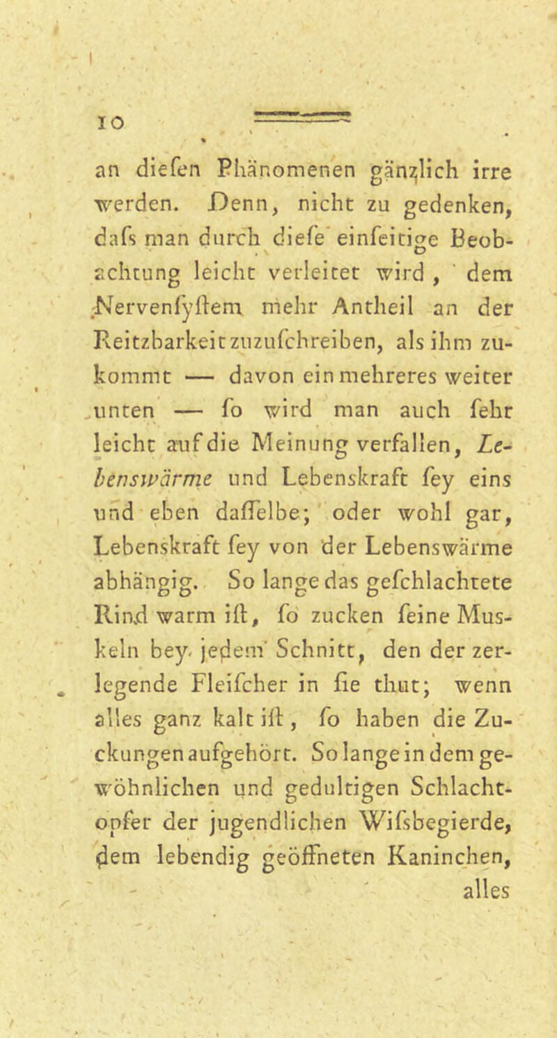 IO an diefen Phänomenen gänzlich irre werden. Denn, nicht zu gedenken, dafs man durch diefe einfeitige Beob- achtung leicht verleitet wird , dem Nervenfyftem mehr Antheil an der Reizbarkeit zuzufchreiben, als ihm zu- kommt — davon ein mehreres weiter unten — fo wird man auch fehr leicht auf die Meinung verfallen, Ze- h ins wärme und Lebenskraft fey eins und eben daffelbe; oder wohl gar, Lebenskraft fey von der Lebenswärme abhängig. So lange das gefchlachtete Rind warm ifl, fo zucken feine Mus- keln bey. jefiem' Schnitt, den der zer- legende Fleifcher in fie thtit; wenn alles ganz kalt ilt, fo haben die Zu- ckungen aufgehört. So langein dem ge- wöhnlichen und gedultigen Schlacht- opfer der jugendlichen Wifsbegierde, (lern lebendig geöffneten Kaninchen, alles