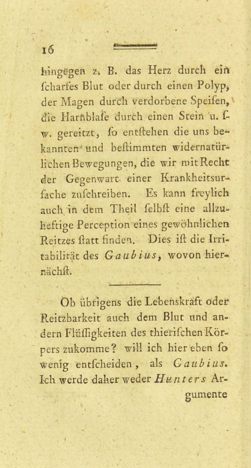 hingegen z» B. das Herz durch ein fcharfes Blut oder durch einen Polyp, der Magen durch verdorbene Speifen, die Harfiblafe durch einen Stein u. f- w. gereitzt, (o entheben die uns be- kannten und beftimmten widernatür- lichen Bewegungen, die wir mit Recht der Gegenwart- einer Krankheitsur- fache zufchreiben. Es kann freylich auch in dem Theil felbft eine allzu- heftige Perception eines gewöhnlichen Reitzes flatt finden. Dies ift die Irri- tabilität des Gaubiusy wovon hier- rvächft. Ob übrigens die Lebenskraft oder Reizbarkeit auch dem Blut und an- dern FlüfTigkeiten des thierifchen Kör- pers zukomme? will ich hier eben fo Wenig entfcheiden, als Gaubius. Ich werde daher weder Hunters Ar- gumente