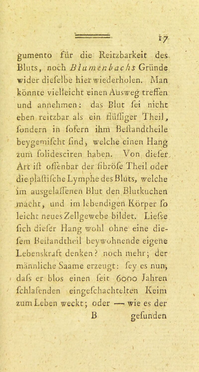 r? gumento für die Reitzbarkeit des Bluts, noch Blamenbach$ Griinde wider diefelbe hier wiederholen. Man könnte vielleicht einen Aüsweg treffen und annehmen: das Blut fei nicht eben reitzbar als ein Bulliger Theil, fondern in fofern ihm Beilandtheile beygemifcht find, welche einen Hang zurrt folidesciren haben. Von diefer. Art ift offenbar der fibröfe Theil oder die plaftifche Lymphe des Blüts, welche im aus^elaffenen Blut den Blutkuchen macht, und im lebendigen Körper fo leicht nfuesZellgewebe bildet. Liefse fielt diefer Hang wohl ohne eine die- fem Beifandtheil beywohnende eigene Lebenskraft denken ? noch mehr; der männliche Saame erzeugt: fey es nun, dafs er blos einen feit 6000 Jahren fchlafenden eingefchachtelten Keim zum Leben weckt; oder —■ wie es der B gefunden