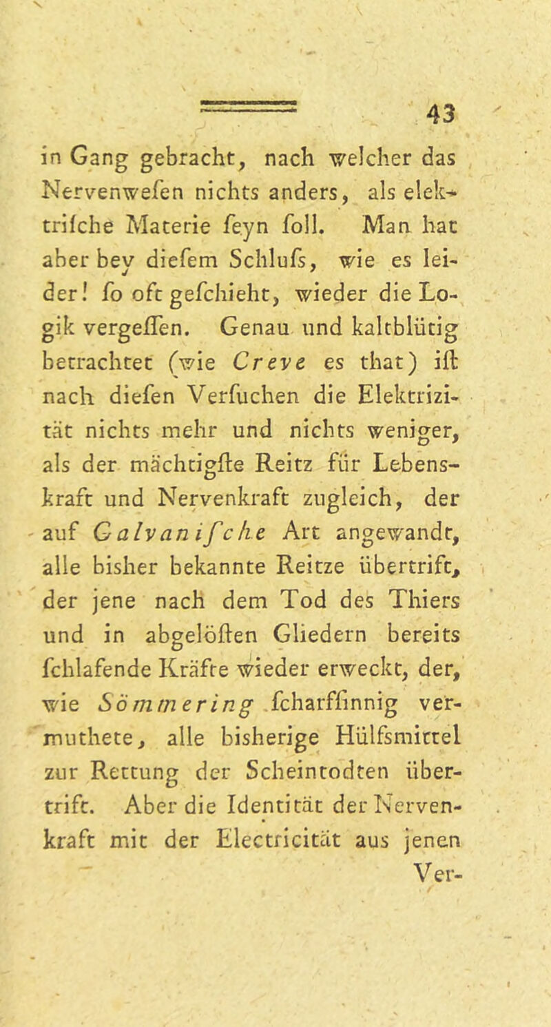 in Gang gebracht, nach welcher das Nervenwefen nichts anders, als elek* trifche Materie feyn foll. Man hat aher bev diefem Schlufs, wie es lei- der! fo oft gefchieht, wieder die Lo- gik vergeßen. Genau und kaltblütig betrachtet (wie Creve es that) ill nach diefen Verbuchen die Elektrizi- tät nichts mehr und nichts weniger, als der mächtigße Reitz für Lebens- kraft und Nervenkraft zugleich, der auf Galvanifche Art angewandt, alle bisher bekannte Reitze übertrift, der jene nach dem Tod des Thiers und in abgelöften Gliedern bereits fchlafende Kräfte wieder erweckt, der, •wie Sommer in g fcharffinnig v er- muthete, alle bisherige Hülfsmittel zur Rettung der Scheintodten über- trift. Aber die Identität der Nerven- kraft mit der Electricitat aus jenen Ver-