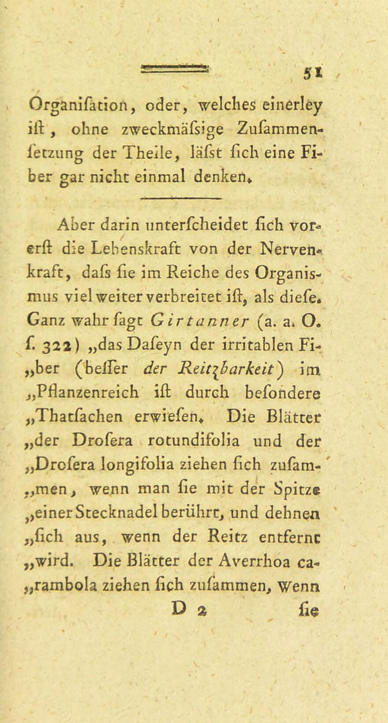 Organifation, oder, welches einerley ill , ohne zweckmäfsige Zufammen- ietzung der Theile, läfst fich eine Fi- ber gar nicht einmal denken» Aber darin unterfcheidet fich vor- erft die Lebenskraft von der Nerven* kraft, dafs fie im Reiche des Organis- mus viel weiter verbreitet ift, als diefe. Ganz wahrfagc G irtuntrer (a. a* O. f. 322) „das Dafeyn der irritablen Fi- „ber (beifer der Reizbarkeit) im „Pflanzenreich ifl: durch befondere „Thatfachen erwiefen» Die Blätter „der Drofera rotundifolia und der „Drofera longifolia ziehen fich zufam- „men, wenn man fie mit der Spitze ^einer Stecknadel berührt, und dehnen „fich aus, wenn der Reitz entferne „wird. Die Blätter der Averrhoa ca- „rambola ziehen fich zufammen, wenn D 2 fie