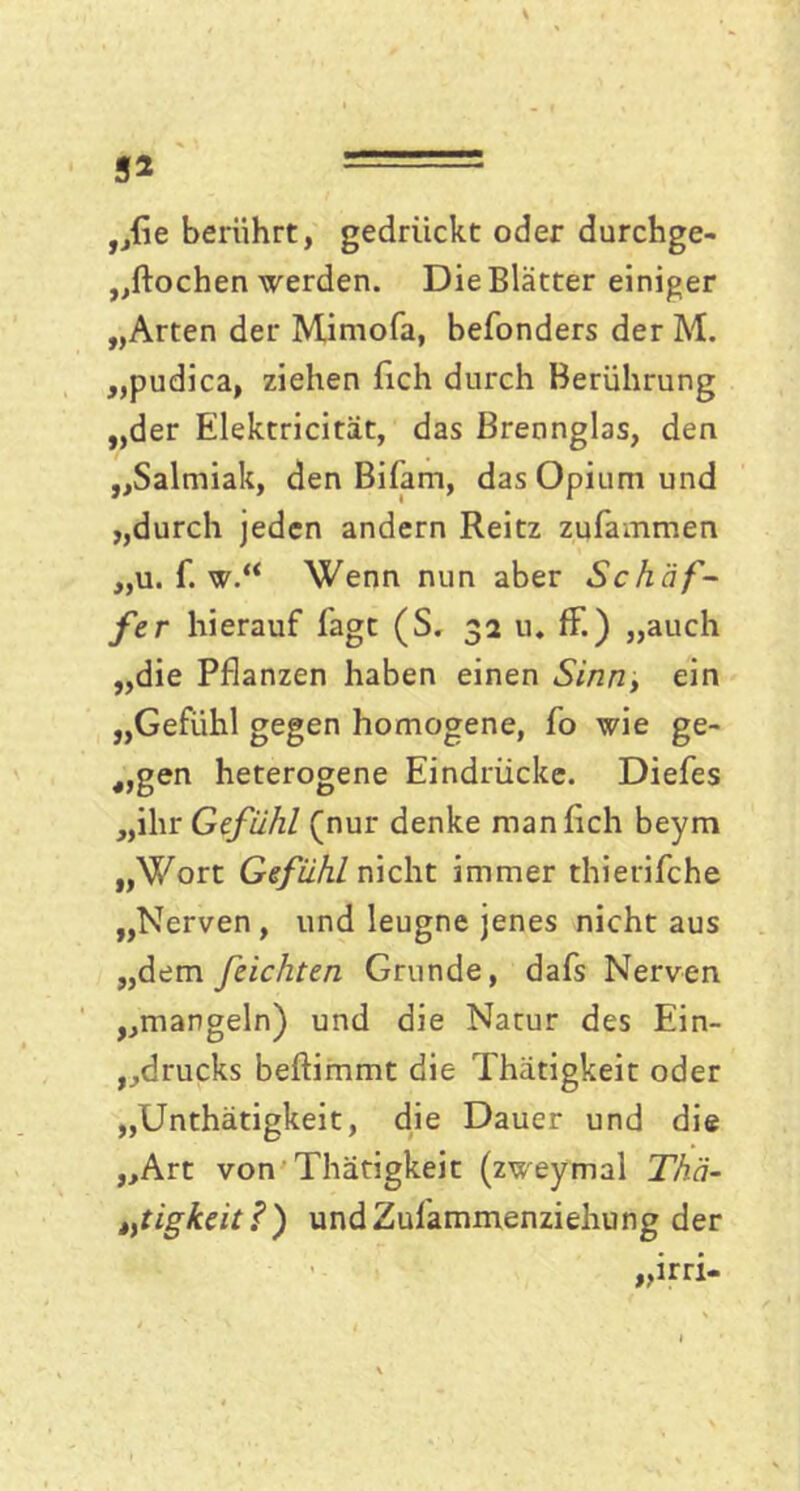 3* „fie berührt, gedrückt oder durchge- „ftochen werden. Die Blätter einiger „Arten der Mimofa, befonders der M. „pudica, ziehen fich durch Berührung „der Elektricität, das Brenngbs, den „Salmiak, den Bifarn, das Opium und „durch jeden andern Reitz zufammen „u. f. w.“ Wenn nun aber Schaf- fer hierauf lägt (S. 32 u. ff.) „auch „die Pflanzen haben einen Sinn, ein „Gefühl gegen homogene, fo wie ge- igen heterogene Eindrücke. Diefes „ihr Gefühl (nur denke man fich beym „Wort Gefühl nicht immer thierifche „Nerven, und leugne jenes nicht aus „dem feichten Grunde, dafs Nerven „mangeln) und die Natur des Ein- drucks beftimmt die Thätigkeit oder „Unthätigkeit, die Dauer und die „Art von Thätigkeit (zweymal Thä- t,tigkeit ?) undZulammenziehung der „irri-