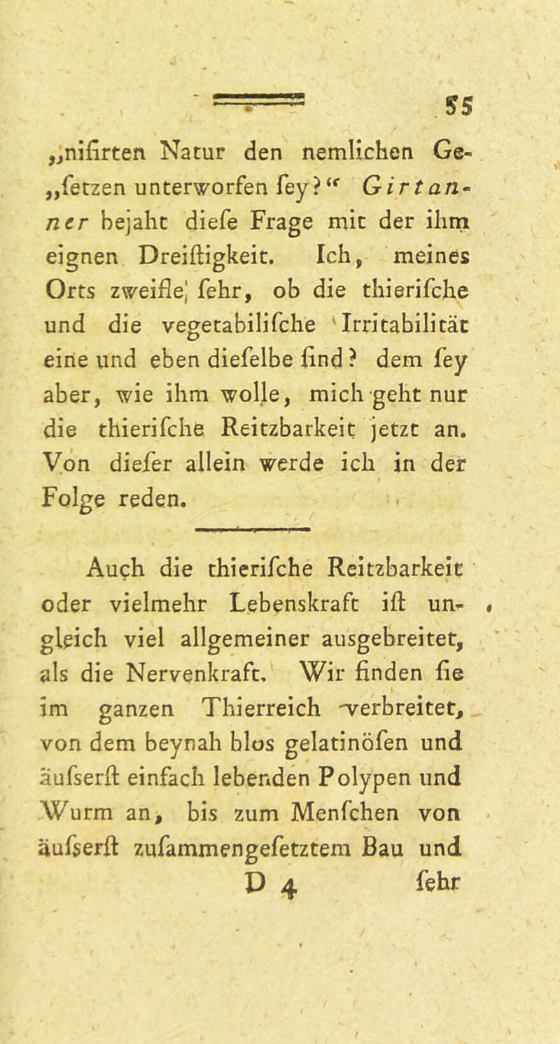 - ===== ss „nifirten Natur den nemlichen Ge- setzen unterworfen fey}(e Girtan- ncr bejaht diefe Frage mit der ihm eignen Dreiftigkeit. Ich, meines Orts zweifle,' fehr, ob die thierifche und die vegetabilifche Irritabilität eine und eben diefelbe find ? dem fey aber, wie ihm wolle, mich geht nur die thierifche Reitzbarkeit jetzt an. Von diefer allein werde ich in der Folge reden. Auch die thierifche Reitzbarkeit oder vielmehr Lebenskraft ifl: un- gleich viel allgemeiner ausgebreitet, als die Nervenkraft. Wir finden fie im ganzen Thierreich -verbreitet, von dem beynah blos gelatinöfen und aufserfl: einfach lebenden Polypen und Wurm an, bis zum Menfchen von äufserft zufammengefetztem Bau und D 4 fehr /