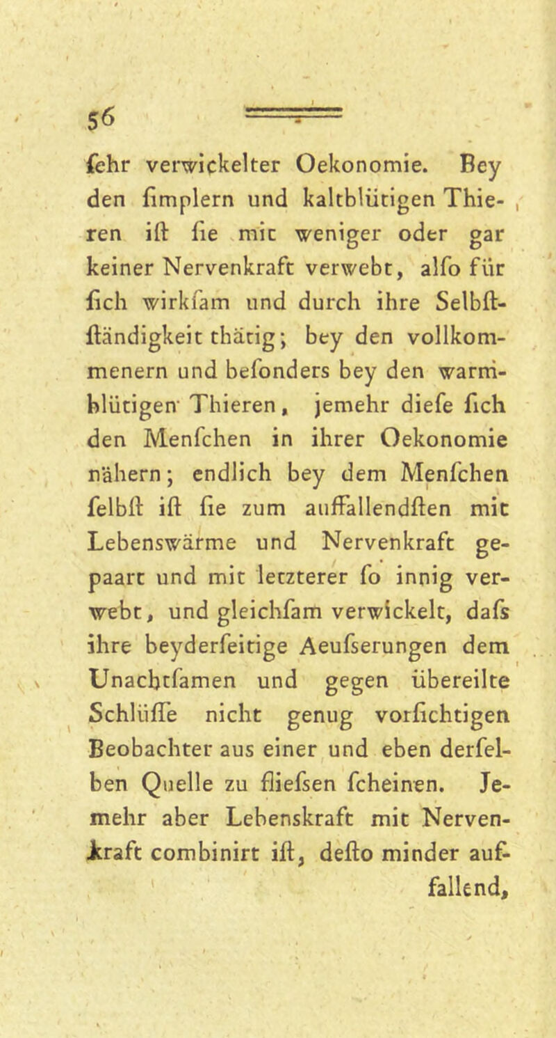 {ehr verwickelter Oekonomie. Bey den ftmplern und kaltblütigen Thie- ren ift fie mic weniger oder gar keiner Nervenkraft verwebt, alfo für {ich wirkfam und durch ihre Selbft- ftändigkeit thätig; bey den vollkom- menem und befonders bey den warm- blütigen' Thieren , jemehr diefe fich den Menfchen in ihrer Oekonomie nähern; endlich bey dem Menfchen felbft ift fie zum auffallendften mic Lebenswärme und Nervenkraft ge- paart und mit letzterer fo innig ver- webt, und gleichfam verwickelt, daft ihre beyderfeitige Aeufserungen dem Unacbtfamen und gegen übereilte Schilifte nicht genug vorfichtigen Beobachter aus einer und eben derfel- ben Quelle zu fliefsen fcheinen. Je- mehr aber Lebenskraft mit Nerven- Jkraft combinirt ift, defto minder auf- fallend.