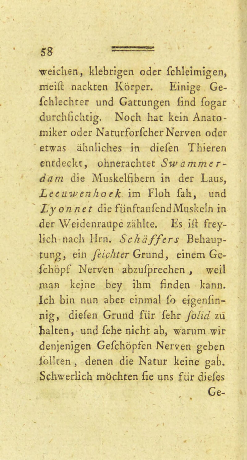 weichen, klebrigen oder fchleimigen, meift nackten Körper. Einige Ge- fchlechter und Gattungen lind fogar durchlichtig. Noch hat kein Anato- miker oder Naturforfcher Nerven oder etwas ähnliches in dielen Thieren entdeckt, ohnerachtet Swammer- dam die Muskelfibern in der Laus, Lecawenho ek im Floh Iah, und Lyonnet die fiinftaufendMuskeln in der Weidenraupe zählte. Es ifi frey- lich nach Hrn. Schaffers Behaup- tung, ein feichter Grund, einem Ge- fchöpf Nerven abzufprechen , weil man keine bey ihm finden kann. Ich bin nun aber einmal fo eigenfin- nig, diefen Grund für fehr folid zu halten, und fehe nicht ab, warum wir denjenigen Gefchöpfen Nerven geben foilten , denen die Natur keine sab. Schwerlich möchten fie uns für diefes • . Ge-