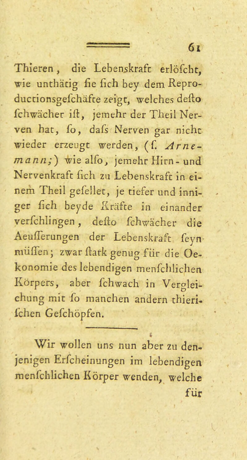 ===== 61 Thieren, die Lebenskraft erlöfcht, wie unthätig fte ftch bey dem Repro- duccionsgefchäfte zeigt, welches defto fchwächer ift, jemehr der Theil Ner- ven hat, fo, dafs Nerven gar nicht wieder erzeugt werden, (f. Arne- mann,) ^ie alfo, jemehr Hirn-und Nervenkraft fich zu Lebenskraft in ei- nem Theil gefellet, je tiefer und inni- ger fich beyde Kräfte in einander verfchlingen, defto fchwächer die Aeuflerungen der Lebenskraft feyn rnüflen; zwar ftark genug für die Oe- konomie des lebendigen menfchlichen Körpers, aber fchwach in Verglei- chung mit fo manchen andern thieri- fchen Gefchöpfen. t Wir wollen uns nun aber zu den- jenigen Erfcheinungen im lebendigen menfchlichen Körper wenden, welche für