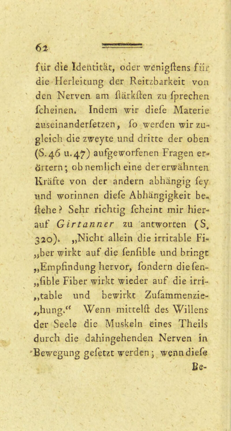 für die Identität, oder wenigflens fiir die Herleitung der Reitzbarkeit von den Nerven, am flärkften zu fprechen fcheinen. Indem wir diefe Materie auseinanderfetzen, fo werden wir zu- gleich die zweyte und dritte der oben (S.46 ti.47) aufgeworfenen Fragen er- örtern; ob nemlich eine der erwähnten Kräfte von der andern abhängig fey und worinnen diefe Abhängigkeit be- gehe ? Sehr richtig fcheint mir hier- auf Girtanner zu antworten (S. 320)» „Nicht allein die irritable Fi- „ber wirkt auf die fenfible und bringe „Empfindung hervor, fondern diefen- „fible Fiber wirkt wieder auf die irri- table und bewirkt Zufämmenzie- „hung.<{ Wenn mittelft des Willens der Seele die Muskeln eines Theils durch die dahingehenden Nerven in ' Bewegung gefetzt werden; wenn diefe Be-