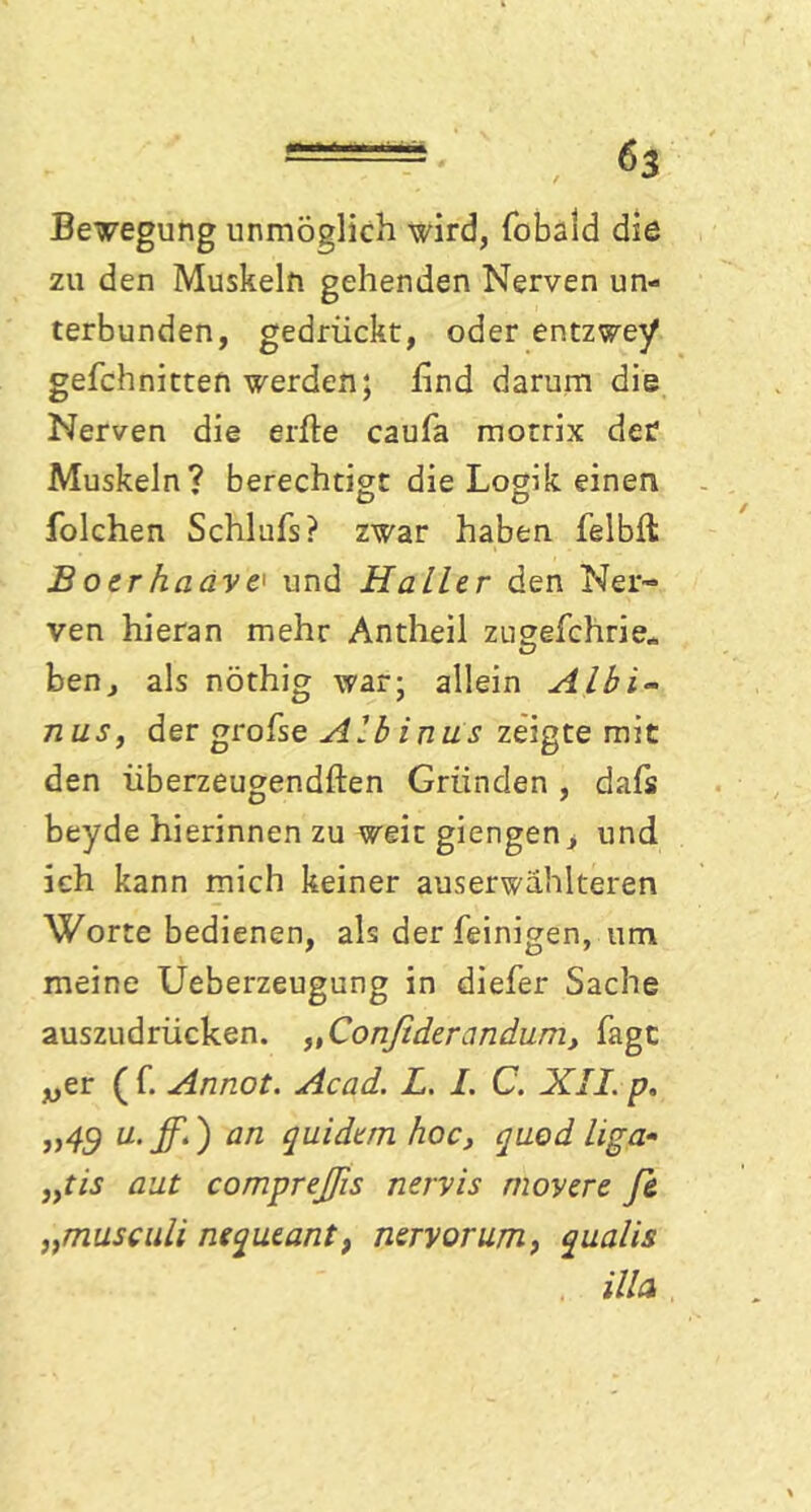 Belegung unmöglich wird, fobald die zu den Muskeln gehenden Nerven un- terbunden, gedrückt, oder entzwey gefchnitten werden; find darum die Nerven die erfte caufa motrix der? Muskeln? berechtigt die Logik einen folchen Schlufs? zwar haben felbfl B oer haave' und Haller den Ner- ven hieran mehr Antheil zugefchrie« ben, als nöthig war; allein Albi~ n us, der grofse Albinus zeigte mit den überzeugendften Gründen , dafs beyde hierinnen zu weit giengen* und ich kann mich keiner auserwählteren Worte bedienen, als der (einigen, um meine Ueberzeugung in diefer Sache auszudrücken. „Confiderandum, Tagt wer ( f. Annot. Acad. L. I. C. XII. p, j)49 u• ff') an quidem hoc, quod liga- 3)tis aut compreßs nervis movere Je „musculi nequeantf nervorum, qualis illa