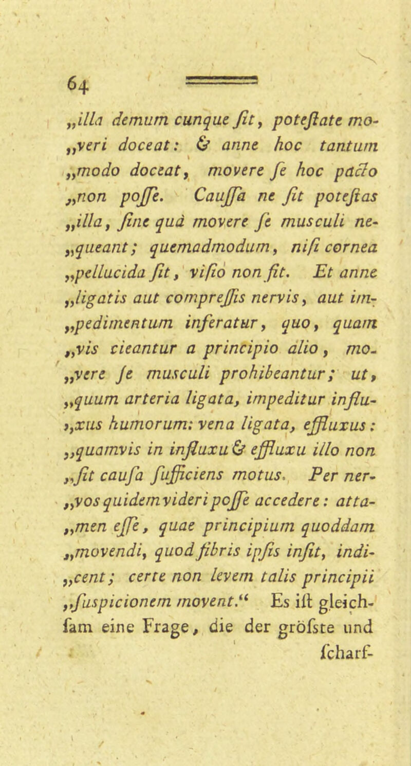 „ilLi demum cunque fit, poteßate mo- „veri doceat: & arme hoc tanturn „modo doceat, movere fe hoc pdclo j,non pojfie. CauJJa ne fit potefias „illa, fine qua movere Je musculi. ne- „queant; quemadmodum, niß cornea „pelLucida fit, vißo non fit. Et anne „ligatis aut comprejßs nervis, aut irn- „pedirnentum inferatur, quo, quam „vis cieantur a principio alio, mo~ „vere Je musculi prohibeantur; ut, „quum arteria ligata, impeditur influ- t,xus humorum; vena ligata, ejßuxus: },quamvis in infiuxu & ejfluxu illo non „fit cauja fufficiens motus, Per ner- „vosquidernvideripojfie accedere: atta- „men ejje, quae principium quoddam „movendiy quodjibris ipfis infit, indi- „cent; certe non levem talis principii ,,fuspicioncrn movent.“ Es Hl gleich- fam eine Frage, die der gröfste und fcharf-