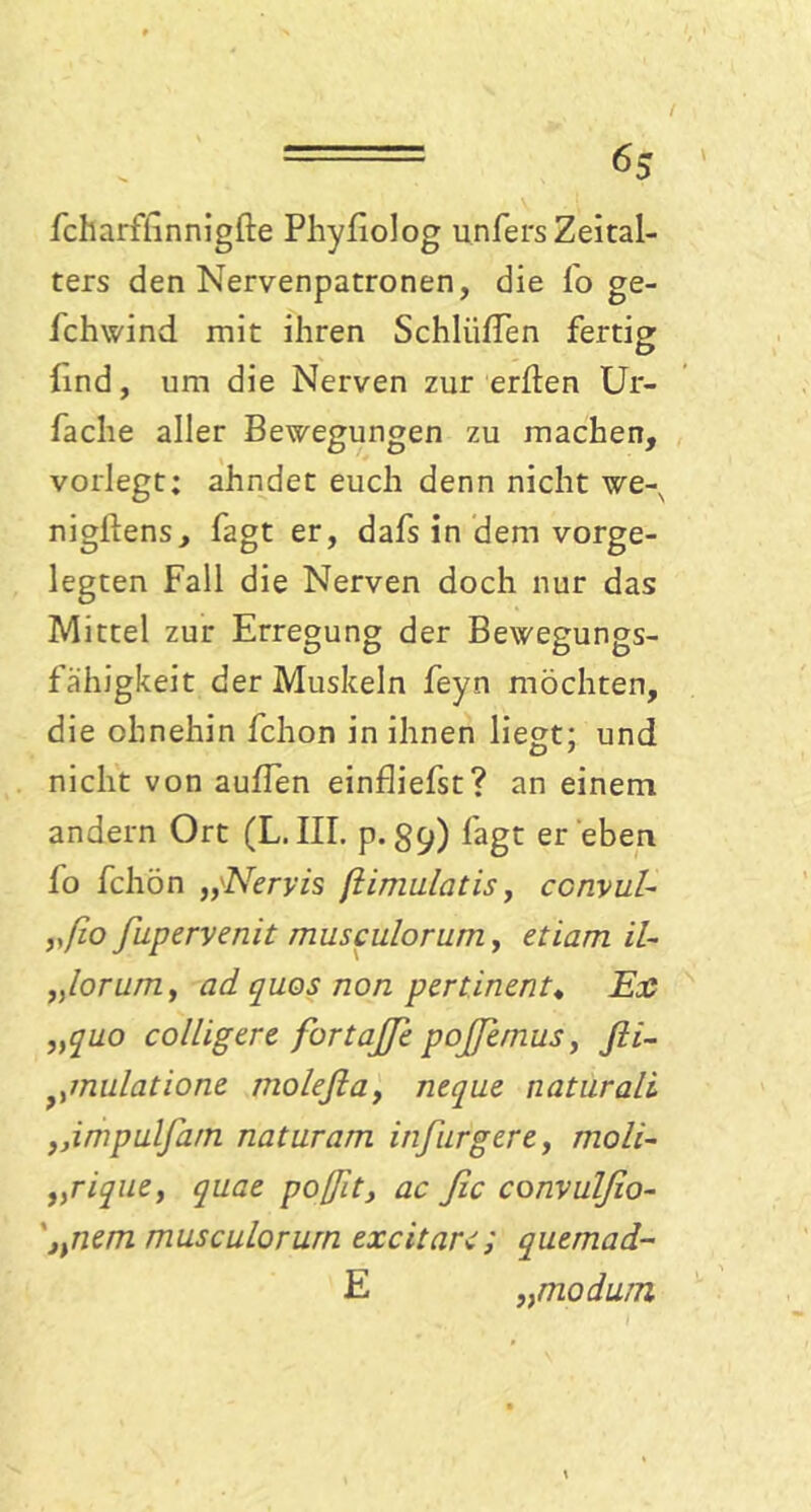 fcharfhnnigfte Phyfiolog unfers Zeital- ters den Nervenpatronen, die lo ge- fchwind mit ihren Schlüffen fertig lind, um die Nerven zur erften Ur- fache aller Bewegungen zu machen, vorlegt; ahndet euch denn nicht we-x nigllens, Tagt er, dafs in dem vorge- legten Fall die Nerven doch nur das Mittel zur Erregung der Bewegungs- fähigkeit der Muskeln feyn möchten, die ohnehin fchon in ihnen liegt; und nicht von auffen einfliefst? an einem, andern Ort (L. III. p. 39) lagt er eben fo fchön Nervis ßimulatis, convul- ,ßio fupervenit musculorum, etiam il- „lorum y ad quos non pertinent* Ext „quo colligere fortajje poßemus, fii- nulatione molefia, neque naturali ,,irhpulfam naturarn inj ärgere, moli- „rique, quae poßit, ac ßc convulfio- '„nem musculorum excitare; quemad- E „moduin