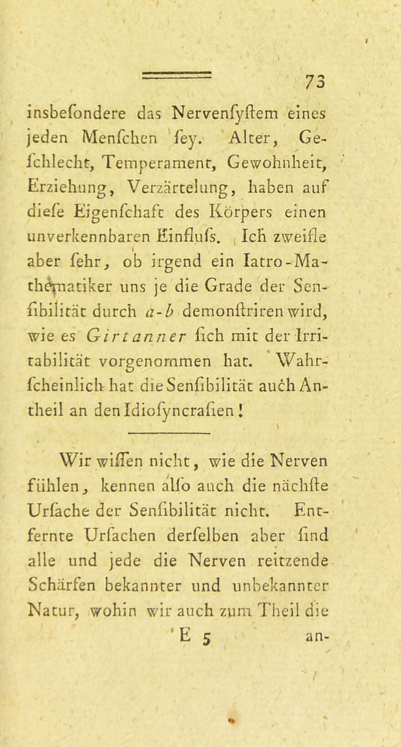 insbefondere das Nervenfyftem eines jeden Menfchen fey. Alter, Ge- ichlechü, Temperament, Gewohnheit, Erziehung, Verzärtelung, haben auf diefe Eigenfchaft des Körpers einen unverkennbaren Einflufs. Ich zweifle \ aber fehr, ob irgend ein Iatro-Ma- thematiker uns je die Grade der Sen- flbilität durch a-b demonflriren wird, wie es Girtanner fleh mit der Irri- tabilität vorgenommen hat. Wahr- fcheinlich hat dieSenfibilität auch An- theil an den Idiofyncraflen ! \ Wir willen nicht, wie die Nerven fühlen, kennen allo auch die nächfte Urfache der Senlibilität nicht. Ent- fernte Urfachen derfelben aber find alle und jede die Nerven reitzende Schärfen bekannter und unbekannter Natur, wohin wir auch zum Theil die ' E 5 an-  / %