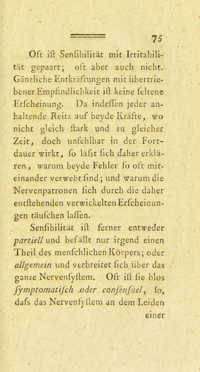 Oft ift Senßbilitat mit Irritabili- tät gepaart; oft aber auch nicht. Gänzliche Entkräftungen mit übertrie- bener Empfindlichkeit ift keine feltene Erfcheinung. Da indeßen jeder an- haltende Reitz auf beyde Kräfte, wo nicht gleich ftark und zu gleicher Zeit, doch unfehlbar in der Fort- dauer wirkt, fo läfst lieh daher erklä- ren, warum beyde Fehler fo oft mit- einander verwebt hnd; und warum die Nervenpatronen ßch durch die daher entfliehenden verwickelten Erfcheinun- gen täufchen laßen. Senßbilität ift ferner entweder partiell und befällt nur irgend einen Theil des menfchlichenKörpers; oder allgemein und verbreitet fich über das ganze Nervenfyftem. Oft iß fie blos fymptomatifch .oder confenfuel, fo, dafs das Nervenfyftem an dem Leiden