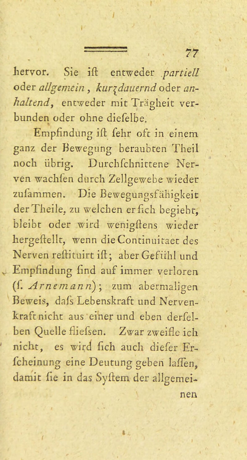 77 hervor. Sie ift entweder partiell oder allgemein , kurzdauernd oder an- haltend, entweder mit Trägheit ver- bunden oder ohne diefelbe. Empfindung ift fehr oft in einem ganz der Bewegung beraubten Theil noch übrig. Durchfchnittene Ner- ven wachien durch Zellgewebe wieder zulammen. Die Bewegungsfähigkeit derTheile. zu welchen erftch begiebr. bleibt oder wird wenigftens wieder hergeftellt, wenn dieContinuitaet des Nerven reftituirt ift; aber Gefühl und v Empfindung find auf immer verloren (1. Arnemann)-, zum abermaligen Beweis, dafs Lebenskraft und Nerven- kraft nicht aus einerund eben derfel- ben Quelle fliefsen. Zwar zweifle ich ' nicht, es wird fleh auch diefer Er- fcheinung eine Deutung geben lallen, damit he in das Syftem der allgemei- nen f