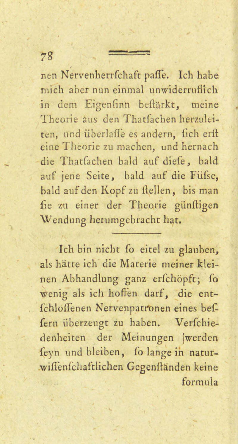 nen Nervenherrfchaft paffe. Ich habe mich aber nun einmal unwiderruflich in dem Eigenflnn beflärkt, meine Theorie aus den Thatfachen herzulei- ten, und iiberlafl'e es andern, lieh erft eine Theorie zu machen, und hernach die Thatfachen bald auf diefe, bald auf jene Seite, bald auf die Füfse, bald auf den Kopf zu (teilen, bis man lie zu einer der Theorie giinltigen Wendung herumgebracht hat. iS ' T Ich bin nicht fo eitel zu glauben, als hätte ich die Materie meiner klei- nen Abhandlung ganz erfchöpft; fo wenig als ich hoffen darf, die ent- fchloffenen Nervenpatronen eines bef- fern überzeugt zu haben. Verfchie- denheiten der Meinungen [werden feyn und bleiben, fo lange in natur- wiffenichaftlichen Gegenltänden keine form ul a