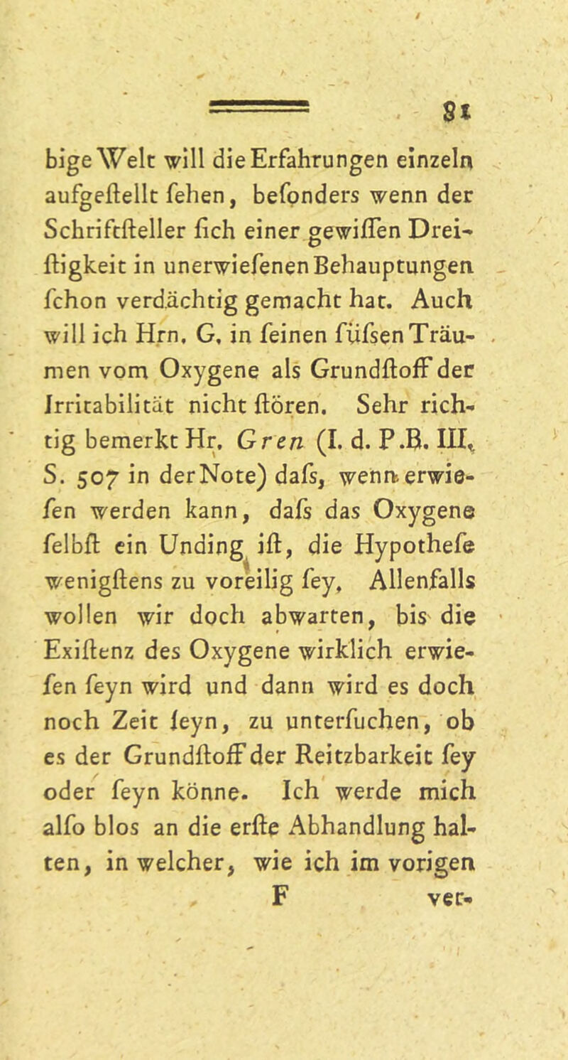 ■ -- St bige Welt: will die Erfahrungen einzeln aufgeftellt fehen, befonders wenn der Schriftfteller lieh einer gewiffen Drei- fligkeic in unerwiefenenBehauptungen fchon verdächtig gemacht hat. Auch will ich Hrn. G. in feinen füfsenTräu- men vom Oxygene als GrundftofF der Irritabilität nicht hören. Sehr rich- tig bemerkt Hr, Gren (I. d. P.B. III* S. 507 in der Note) dafs, wennerwie- fen werden kann, dafs das Oxygene felbft ein Unding ift, die Hypothefe wenigftens zu voreilig fey, Allenfalls wollen wir doch abwarten, bis die Exiftenz des Oxygene wirklich erwie- fen feyn wird und dann wird es doch noch Zeit leyn, zu unterfuchen, ob es der GrundftofFder Reitzbarkeit fey oder feyn könne. Ich werde mich alfo blos an die erfte Abhandlung hal- ten, in welcher, wie ich im vorigen „ F ver-