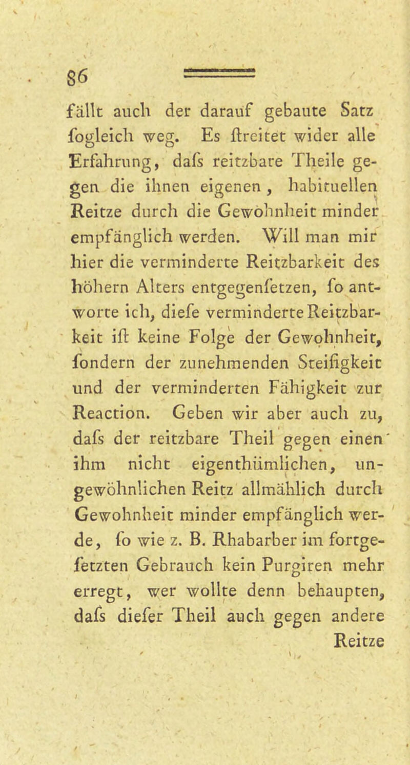 $6 == fällt auch der darauf gebaute Satz fogleich weg. Es ftreitet wider alle Erfahrung, dafs reitzbare Theile ge- gen die ihnen eigenen , habituellen Reitze durch die Gewohnheit minder empfänglich werden. Will man mir hier die verminderte Reitzbarkeit des höhern Alters entgegenfetzen, fo ant- worte ich, diefe verminderte Reitzbar- keit ift keine Folge der Gewohnheit, fondern der zunehmenden Steifigkeit und der verminderten Fähigkeit zur Reaction. Geben wir aber auch zu, dafs der reitzbare Theil gegen einen ihm nicht eigenthiimlichen, un- gewöhnlichen Reitz allmählich durch Gewohnheit minder empfänglich wer- de, fo wie z. B. Rhabarber im fortge- fetzten Gebrauch kein Purgiren mehr erregt, wer wollte denn behaupten, dafs diefer Theil auch gegen andere Reitze