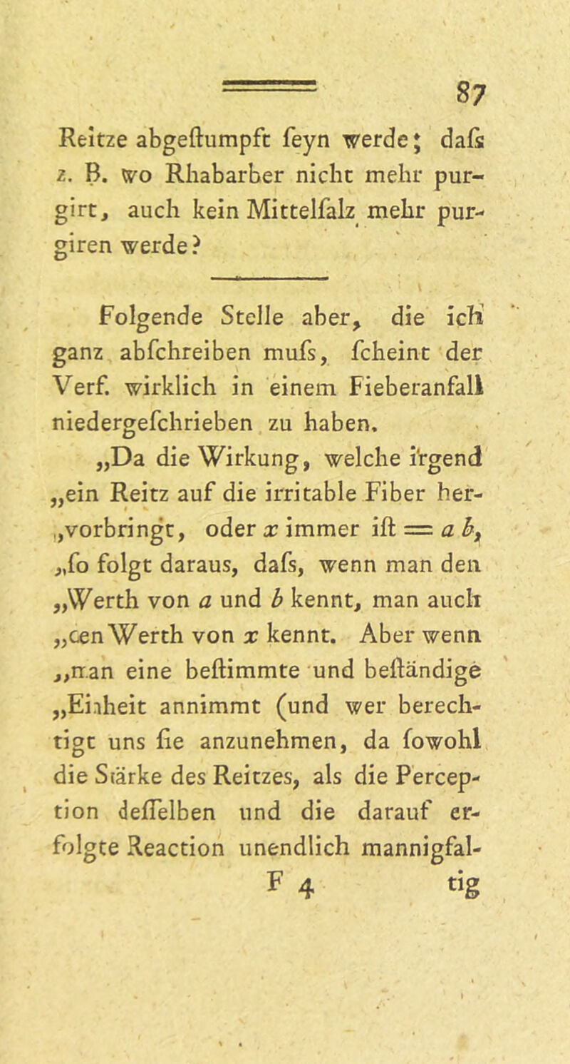 Reitze abgeftumpft feyn werde; dafs z. B. wo Rhabarber nicht mehr pur- girt, auch kein Mittelfalz mehr pur- giren werde ? Folgende Stelle aber, die ich ganz abfchreiben mufs, fcheint der Verf. wirklich in einem Fieberanfall niedergefchrieben zu haben, „Da die Wirkung, welche irgend „ein Reitz auf die irritable Fiber her- ,vorbringt, oder x immer ift = a b, „fo folgt daraus, dafs, wenn man den „Werth von a und b kennt, man auch „cen Werth von x kennt. Aber wenn ,,rr.an eine beftimmte und beftändige „Einheit annimmt (und wer berech- tigt uns lie anzunehmen, da fowohl die Stärke des Reitzes, als die Percep- tion delfelben und die darauf er- folgte Reaction unendlich mannigfal- F 4 «g