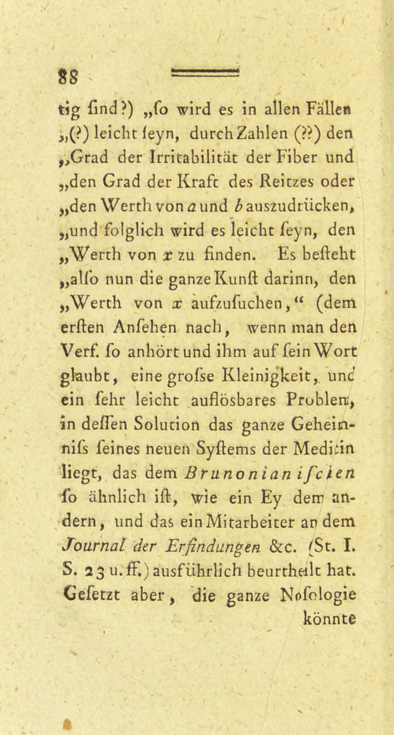 I 88 * — tig find?) „fo wird es in allen Fällen „(?) leicht leyn, durch Zahlen (??) den „Grad der Irritabilität der Fiber und „den Grad der Kraft des Reitzes oder „den Werth von a und b auszudriicken, „und folglich wird es leicht feyn, den „Werth von x zu finden. Es befteht „alfo nun die ganzeKunft darinn, den „Werth von x aufzufuchen, “ (dem erften Anfehen nach, wenn man den Verf. fo anhört und ihm auf fein Wort glaubt, eine grofse Kleinigkeit, unc ein fehr leicht auflösbares Probien;, Sn deflen Solution das ganze Geheim- nifs feines neuen Syftems der Medifin liegt, das dem Brunon ian ifclen fo ähnlich ift, wie ein Ey dem an- dern, und das ein Mitarbeiter an dem Journal der Erfindungen &c. (St. I. S. 23 u.ffi) ausführlich beurtheilt hat. Gefetzt aber, die ganze Nofologie könnte ft