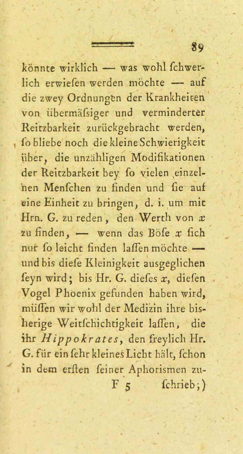 könnte wirklich — was wohl fchwer- lich erwiefen werden möchte — auf die zwey Ordnungen der Krankheiten von übermäfsiger und verminderter Reitzbarkeit zurückgebracht werden, , fobliebenoch die kleine Schwierigkeit über, die unzähligen Modifikationen der Reitzbarkeit bey fo vielen einzel- nen Menfchen zu finden und fie auf eine Einheit zu bringen, d. i. um mit Hrn. G. zu reden , den Werth von x zu finden, — wenn das Böfe x fich nur fo leicht finden laßen möchte — und bis diefe Kleinigkeit ausgeglichen feyn wird; bis Hr. G. diefes x, diefen Vogel Phoenix gefunden haben wird, muffen wir wohl der Medizin ihre bis- herige Weitfchichtigkeit laffen, die ihr Hippokratesy den freylich Hr. G. für ein fehr kleines Licht halt, fchon in dem erffen feiner Aphorismen zu- F 5 fchrieb;)