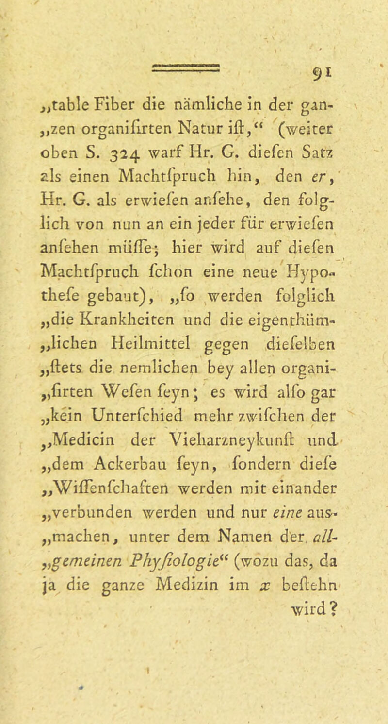 „table Fiber die nämliche in der gan- ,,zen organifirten Natur ilb,“ (weiter oben S. 324 warf Hr. G. diefen Satz als einen Machtfpruch hin, den er, Hr. G. als erwiefen anfehe, den folg- lich von nun an ein jeder für erwiefen anfehen miiffe; hier wird auf diefen Machtfpruch fchon eine neue Hypo« thefe gebaut), „fo werden folglich „die Krankheiten und die eigenthiim- ,,liehen Heilmittel gegen diefelben „ßets die nemlichen bey allen organi- „firten Wefenfeyn; es wird alfo gar „kein Unterfchied mehr zwifchen der J?Medicin der Vieharzneykunß und „dem Ackerbau feyn, fondern diefe „Wiflenfchaften werden mit einander „verbunden werden und nur eine aus- „machen, unter dem Namen der.cill- „gemeinen Phyßologie“ (wozu das, da ja die ganze Medizin im x beßehn wird ? 1