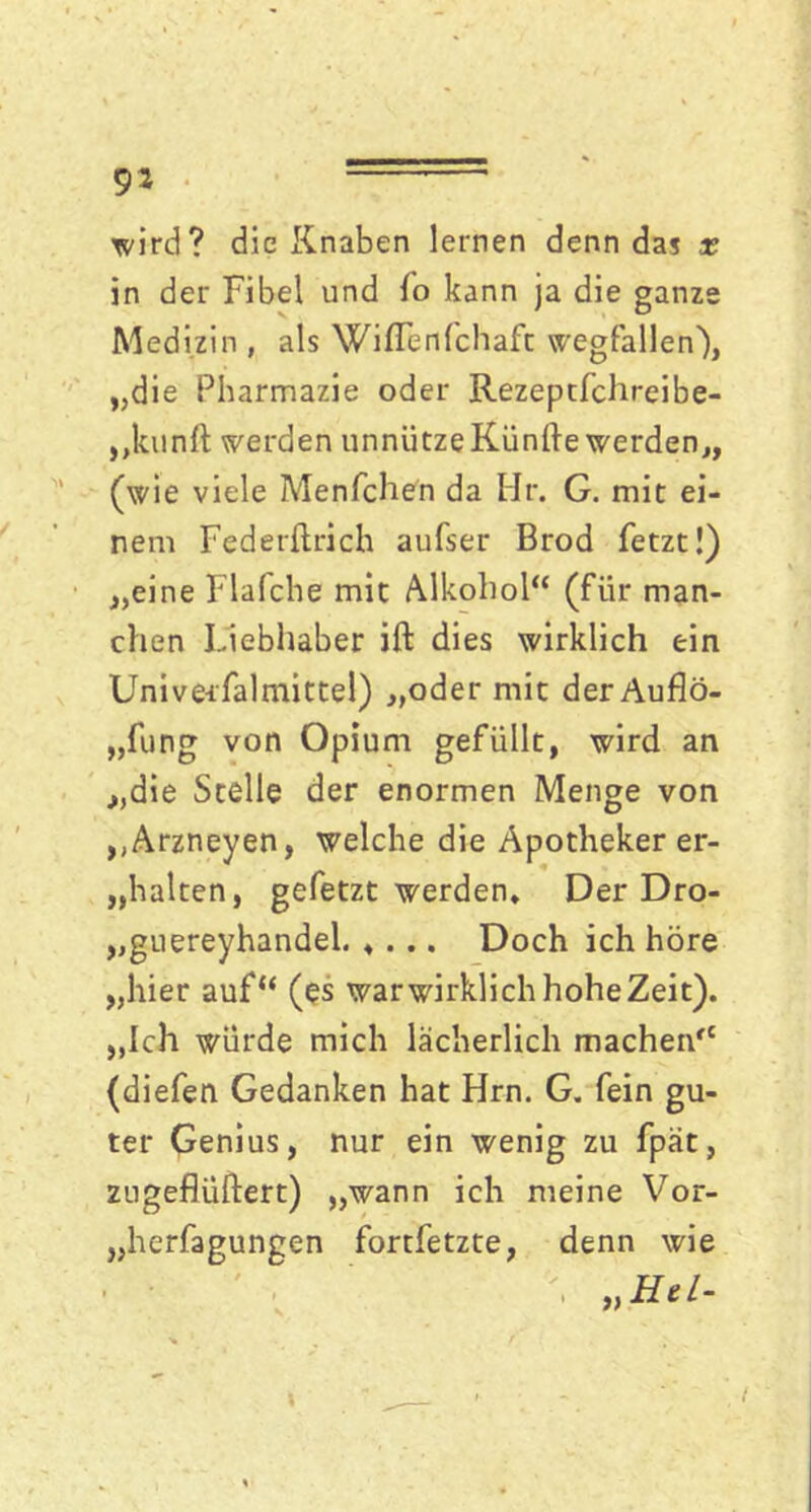 wird? die Knaben lernen denn das x in der Fibel und Io kann ja die ganze Medizin , als Wiflenfchafc Wegfällen), „die Pharmazie oder Rezeptfchreibe- „kunft werden unnützeKünfte werden,, (wie viele Menfchen da Hr. G. mit ei- nem Federftrich aufser Brod fetzt!) „eine Flafche mit Alkohol“ (für man- chen Liebhaber ift dies wirklich ein Unive-rfalmittel) „oder mit der Auflö- sung von Opium gefüllt, wird an „die Stelle der enormen Menge von „Arzneyen, welche die Apotheker er- „halten, gefetzt werden* Der Dro- „guereyhandel Doch ich höre „hier auf“ (es war wirklich hohe Zeit). „Ich würde mich lächerlich machen“ (diefen Gedanken hat Hrn. G. fein gu- ter Genius, nur ein wenig zu fpät, zugefiüftert) „wann ich meine Vor- „herfagungen fortfetzte, denn wie „Hel-