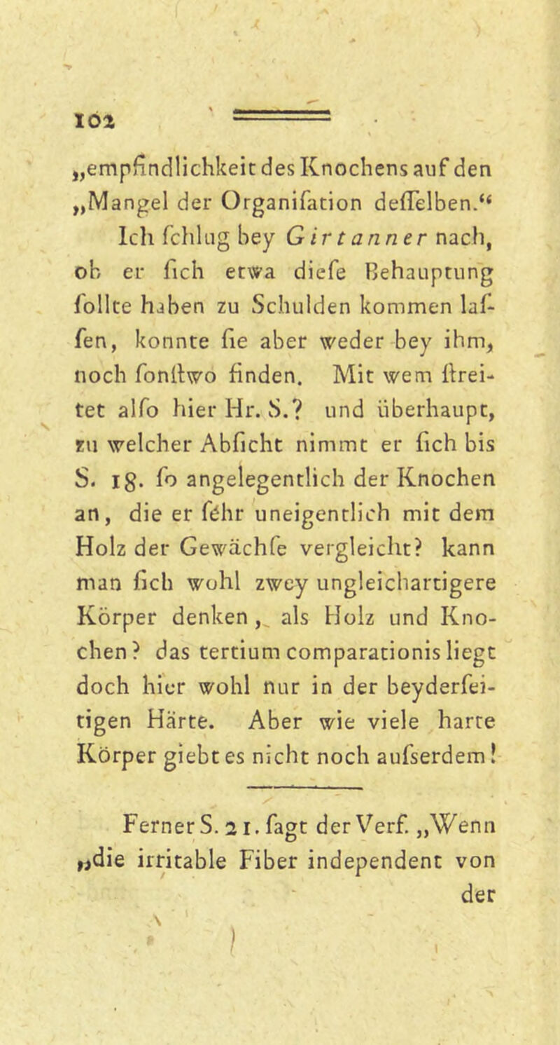 loa „empfindlichkeit des Knochens auf den „Mangel der Organifation defielben.“ Ich fchlug bey G ir t armer nach, ob er fich etwa diefe Behauptung follte haben zu Schulden kommen laf- fen, konnte he aber weder bey ihm, noch fonltwo finden. Mit wem fhrei- tet alfo hier Hr. S.? und überhaupt, zu welcher Abficht nimmt er fich bis S. ig. fo angelegentlich der Knochen an, die er fdhr uneigentlich mit dem Holz der Gewächfe vergleicht? kann man fich wohl zwey ungleichartigere Körper denken , als Holz und Kno- chen? das tertium comparationis liegt doch hier wohl nur in der beyderfei- tigen Harte. Aber wie viele harte Körper giebt es nicht noch aufserdem! FernerS. 21. fagt der Verf. „Wenn »die irritable Fiber independent von der