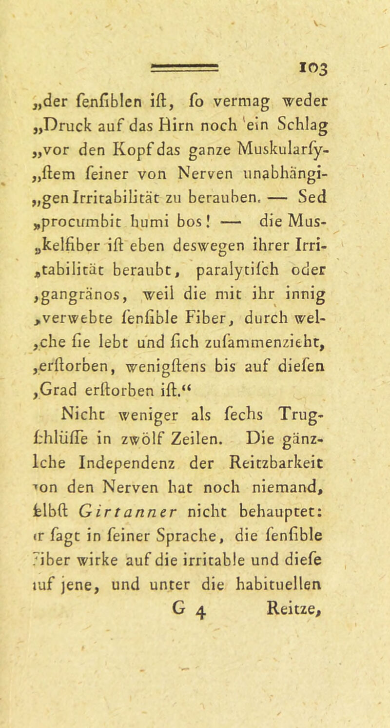 ' ' ■■■-- los „der fenfiblen ift, fo vermag weder „Druck auf das Hirn noch ein Schlag „vor den Kopf das ganze Muskularfy- „ftem feiner von Nerven unabhängi- gen Irritabilität zu berauben, — Sed „procumbit hurni bos! — die Mus- „kelfiber ift eben deswegen ihrer Irri- Ätabilitat beraubt, paralytiIch oder ,gangränös, weil die mit ihr innig ^verwebte fenftble Fiber, durch wel- sche lie lebt und fich zufammenzieht, ,erftorben, wenigftens bis auf diefen ,Grad erftorben ift.“ Nicht weniger als fechs Trug- frhliifle in zwölf Zeilen. Die ganz- lche Independenz der Reitzbarkeit ’on den Nerven hat noch niemand, fclbft G ir t anner nicht behauptet: ir fagt in feiner Sprache, die fenfible 7iber wirke auf die irritable und diefe luf jene, und unter die habituellen