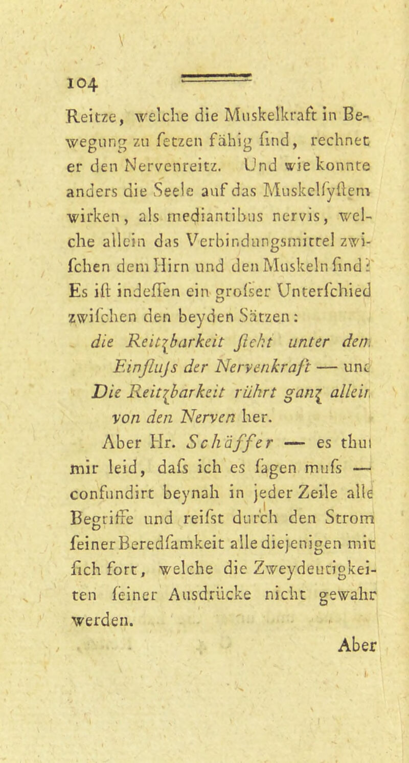 ‘ V . 104 ----- Reitze, welche die Muskelkraft in Be- wegung zu fetzen fähig find, rechnet er den Nervenreitz. Und wie konnte anders die Seele auf das Muskellyflem wirken, als mediantibus nervis, wel- che allein das Verbindungsmitrel zwi- fchen dem Hirn und den Muskeln find i' Es ift indeffen ein grofser Unterfchied zwilchen den beyden Sätzen: die Reizbarkeit fiekt unter den, Einßujs der Nervenkraft — unc Die Reitßarkeit rührt gan£ alleit von den Nerven her. Aber Hr. Scliäffer — es thut mir leid, dafs ich es fagen mufs — confundirt beynah in jeder Zeile alle BegrifFe und reifst durch den Strom feiner Beredfamkeit alle diejenigen mit fichfort, welche die Zweydeutigkei- ten feiner Ausdrücke nicht gewahr werden. Aber