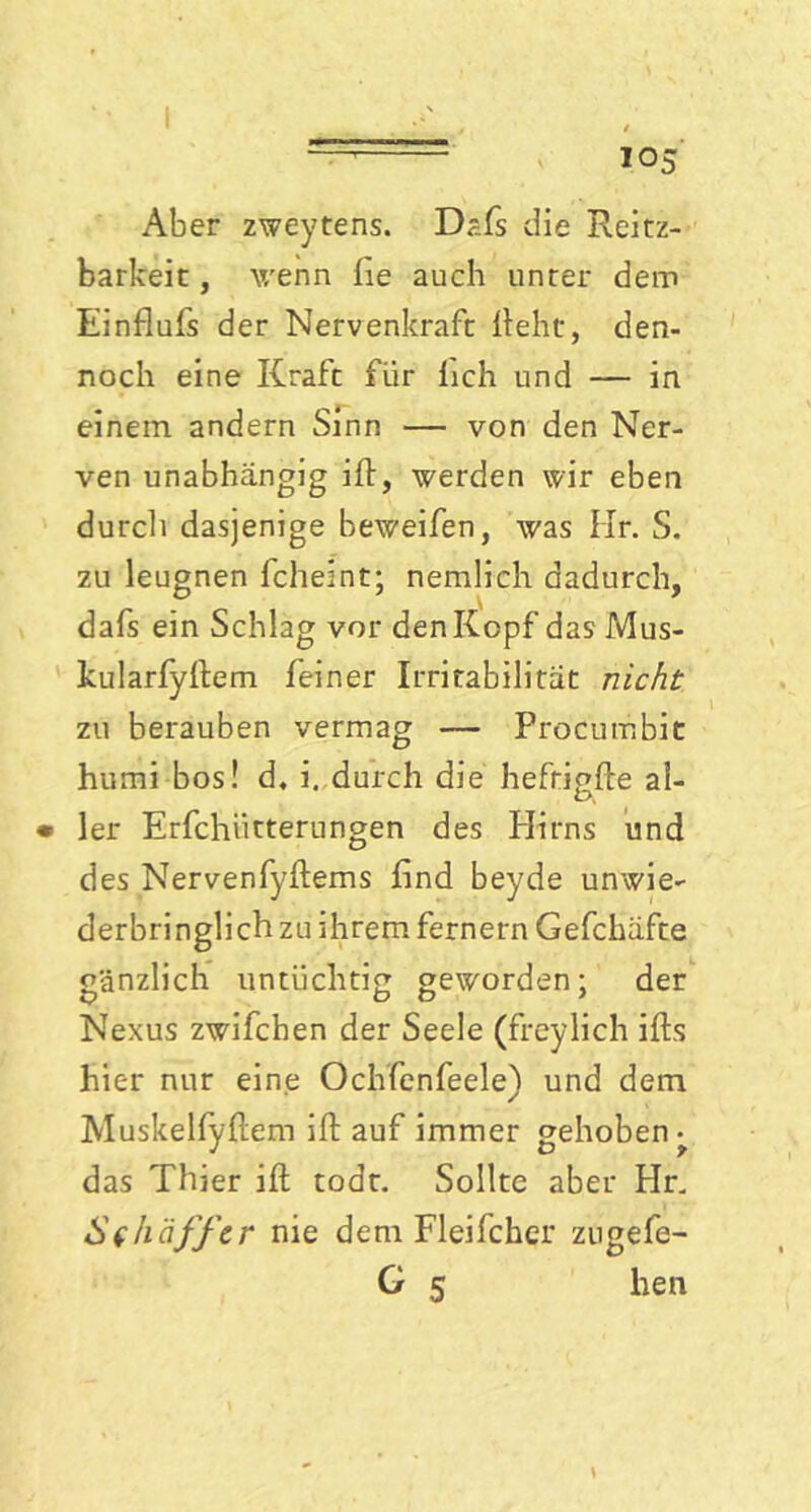 I — ( 105 Aber zweytens. Dafs die Reitz- barkeit, wenn fie auch unter dem Einflufs der Nervenkraft lieht, den- noch eine Kraft für lieh und — in einem andern Sinn — von den Ner- ven unabhängig ift, werden wir eben durch dasjenige beweifen, was Hr. S. zu leugnen fcheint; nemlich dadurch, dafs ein Schlag vor den Kopf das Mus- kularfyftem feiner Irritabilität nicht zu berauben vermag — Procumbit humi bos! d. i. durch die hefrigfle al- • 1er Erfchiitterungen des Hirns und des Nervenfyftems find beyde unwie- derbringlich zu ihrem fernem Gefchäfte gänzlich untüchtig geworden: der Nexus zwifchen der Seele (freylich ifts hier nur eine Ochfenfeele) und dem Muskelfyftem ift auf immer gehoben^ das Thier ift todt. Sollte aber Hr. Schäffcr nie dem Fleifcher zugefe-