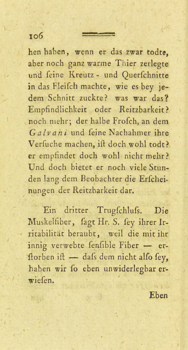 io6 hen haben, wenn er das zwar todte, aber noch ganz warme Thier zerlegte und feine Kreutz - und Querfchnitte in das Fleifch machte, wie es bey je- dem Schnitt zuckte? was war das? Empfindlichkeit oder Reitzbarkeit? noch mehr; der halbe Frofch, an dem Galvani und feine Nachahmer ihre Verfuche machen, ifi doch wohl todt? er empfindet doch wohl nicht mehr? Und doch bietet er noch viele Stun- den lang dem Beobachter die Erfchei- nungen der Reitzbarkeit dar. Ein dritter Trugfchlufs. Die Muskelfiber, fagt Hr. S. fey ihrer Ir- ' ritabilitat beraubt, weil die mit ihr innig verwebte fenhble Fiber — er- fforben iffc — dafs dem nicht alfo fey, haben wir fo eben unwiderlegbar er- wiefen. Eben