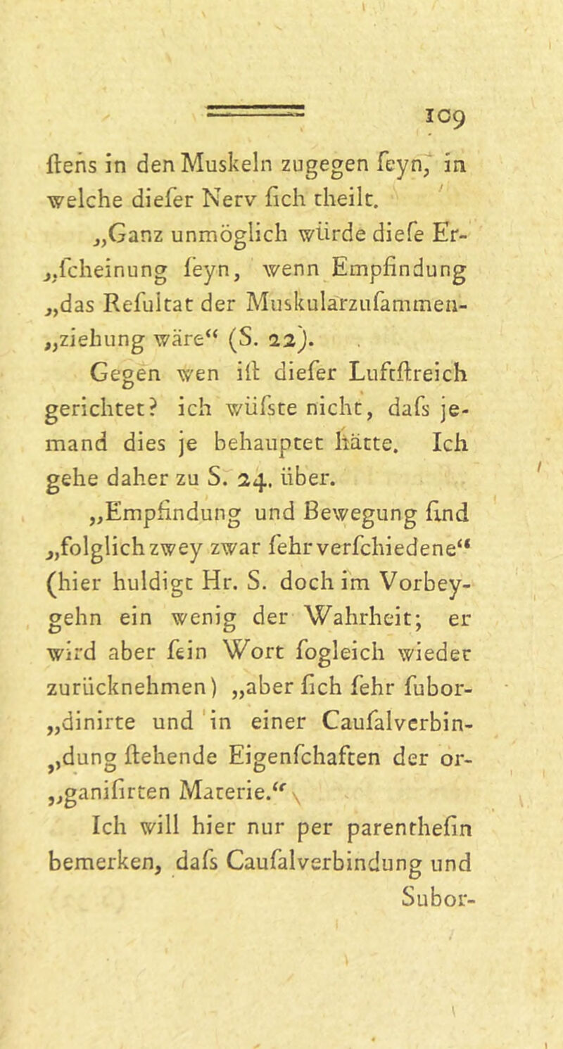 ftens in den Muskeln zugegen feyn, in welche diefer Nerv fich theilt. „Ganz unmöglich würde diefe Er- scheinung leyn, wenn Empfindung „das Refultat der Muskularzufammen- „ziehung wäre“ (S. 12). Gegen wen ifi diefer Lufcftreich gerichtet? ich wülste nicht, dafs je- mand dies je behauptet hätte. Ich gehe daher zu S. 24. über. „Empfindung und Bewegung find „folglich zwey zwar fehrverfchiedene“ (hier huldigt Hr. S. doch im Vorbey- gehn ein wenig der Wahrheit; er wird aber fein Wort fogleich wieder zurücknehmen) „aber fich fehr fubor- „dinirte und in einer Caufalverbin- ?,dung flehende Eigenfchaften der or- „ganifirten Materie.“ \ Ich will hier nur per parenthefin bemerken, dafs Caufalverbindung und Subor-