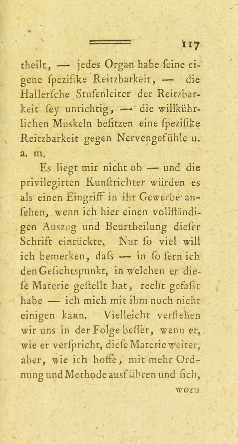 V *x7 theilt, — jedes Organ habe feine ei- gene fpezihke Reizbarkeit, — die Hailerfche Stufenleiter der Reizbar- keit fey unrichtig, — die willkür- lichen Muskeln belitzen eine fpezifike Reitzbarkeit gegen Nervengefühle u. a. m. Es liegt mir nicht ob — und die privilegirten Kunftrichter würden es als einen Eingriff in ihr Gewerbe an- fehen, wenn ich hier einen vollÜändi- gen Auszug und Beurtheilung diefer Schrift einrückte. Nur fo viel will ich bemerken, dafs — in fo fern ich denGefichtspunkt, in welchen er die- fe Materie geflellt hat, recht gefafst habe — ich mich mit ihm noch nicht einigen kann. Vielleicht vergehen wir uns in der Folge beffer, wenn er, wie er verfpricht, diefe Materie weiter, aber, wie ich hoffe, mit mehr Ord- nung und Methode ausführen und hch, wozu