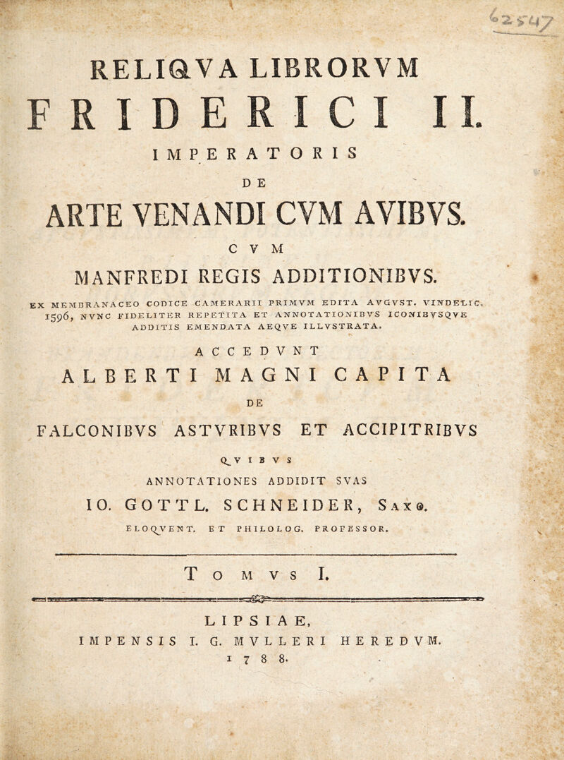 RELIQVA LIBRORVM F R rD E R I C I II. IMPERATORIS D E ARTE VENANDI CVM AVIBVS. CVM MANFREDI REGIS ADDITIONIBVS. EX MEMBRANACEO CODICE CAMERARII PRIMVM EDITA AVGVST. VINDEILIC. 1596, NVNC FIDELITER REPETITA ET A N N O T A TI O NIB VS ICONISySQVE ADDITIS EMENDATA AEQVE ILLUSTRATA, ACCEDVNT ALBERTI MAGNI CAPITA DE FALCONIBVS' ASTVRIBVS ET ACCIPITRIBVS 10. Q^V t B V S - ' ANNOTATIONES ADDIDIT SVAS G O T T L. S C H N EIDER, Saxo. ELOCJJVENT. ET PHILOLOG. PROFESSOR. T O M V S I. 3g:^ L I P S I A E, IMPENSIS I. G. MVLLERI HEREBVM. 1788. 2. . - P. P -t - \ /A