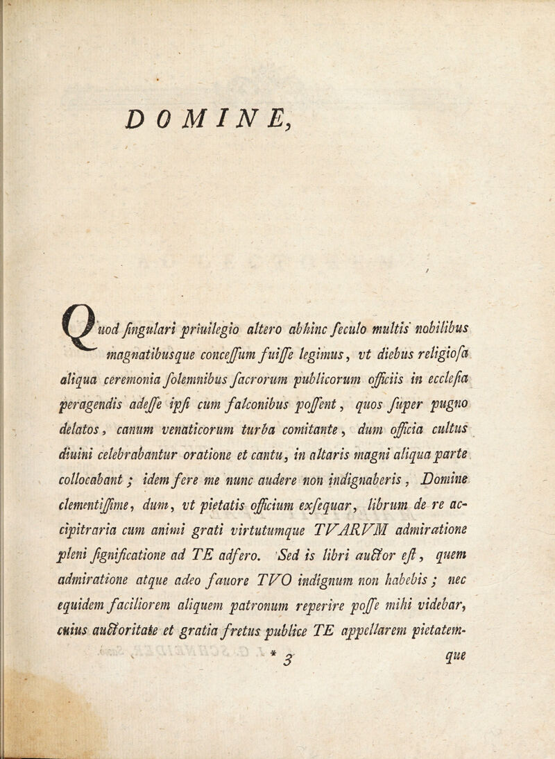 D OMINE, / uod fmgulari priuilegio attero abhinc fecuto multis nobilibus magnatibusqiie concejfum fuiffe legimus, vt diebus religiofa aliqua eeremonia folemnibus facrorum ‘publicorum officiis in ecclefia peragendis adeffie ipfi cum falconibus poffient, quos fuper pugno delatos, canum venaticorum turba comitante, dum officia cultus diuini celebrabantur oratione et cantu, in altaris magni aliqua parte. collocabant ; idem fere me nunc audere non indignaberis , Domine, % clementiffime, dum, vt pietatis officium exfequar, librum de re ac- cipitraria cum animi grati virtutumque TVARVM admiratione pleni fignifcatione ad TE adfero. 'Sed is libri au&or ef, quem admiratione atque adeo fauore TVO indignum non habebis / nec equidem faciliorem aliquem patronum reperire poffie mihi videbar, cuius. auStor itate et gratia fretus publice TE appellarem pietatem- que