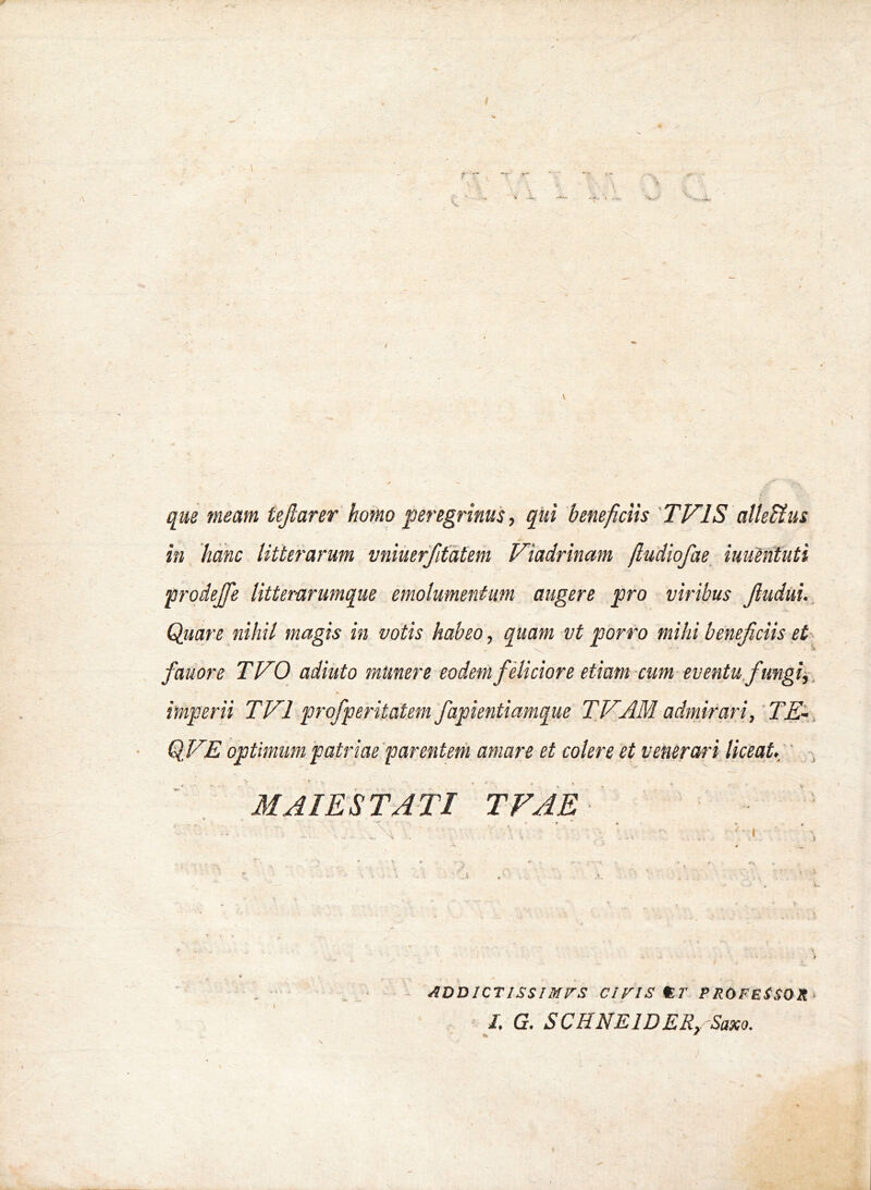 que meam tejlarer homo peregrinus, qiti beneficiis 'TVIS alleUus in hanc litterarum vniuerfitatem Viadrinam ftudiofae^ iuuMtuti p7-odeJfie litterarumque emolumentum augere pro viribus Jludui. Quare nihil magis in votis habeo, quam vt porro mihi beneficiis et fauore TVO adiuto munere eodem feliciore etiam cum eventufiungi^. imperii TVl profperitatem fapientiamque TVAM admirari,'TE-, QVE optimum patriae'far entem amare et colere et venerari liceat»  M AIE ST ATI TVAE ■ . • ADDICTISSimrS ciris PROFESSOR^ J. G. SCHNEIDER, Saxo.