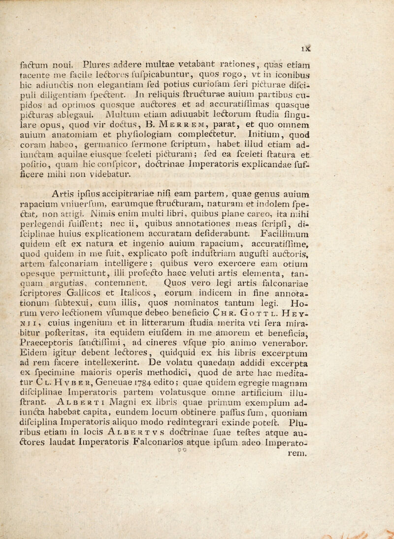 faOl:um noui. Plures addere multae vetabant rationes, quas etiam tacente me facile leftores fufpicabuntur, quos rogo, vt in iconibus hic adiunftis non elegantiam fed potius curioiam feri pi(!:lurae difci- puli diligentiam fpeftent. In reliquis ftrufturae auium partibus cu- pidos ad oprimos quosque auctores et ad accuratiffimas quasque pidliiras ablegaui. Multum etiam adiuuabit ledlorum ftudia lingu- lare opus, quod vir dottus, B. Merrem, parat, et quo omnem auium anatomiam et phyfiologiam compleftetur. Initium, quod coram habeo, germanico fermone fcripturn, habet illud etiam ad- iunftam aquilae eiusque fceleti pitturam; fed ea fceleti ftatura et politio, quam hic confpicor, dotlrinae Imperatoris explicandae fuf- ficere mihi non videbatur. Artis ipfins accipitrariae nili eam partem, quae genus auium rapacium vniuerfiim, earumque ftrufturam, naturam et indolem fpe- ttat, non attigi. Nimis enim multi libri, quibus plane careo, ita mihi perlegendi fuiflent; nec ii, quibus annotationes meas fcripli, di- fciplinae huius explicationem accuratam deliderabunt. Facillimum quidem elt ex natura et ingenio auium rapacium, accuratillime, quod quidem in me fuit, explicato poft induftriam augufti auftoris, artem faiconariam intelligere; quibus vero exercere eam otium opesque permittunt, illi profecto haec veluti artis elementa, tan- qiiam .,argutias, contemnent. Quos vero legi artis falconariae fcriptores Gallicos et Italicos , eorum indicem in fine annota- tionum fubtexui, cum illis, quos nominatos tantum legi. Ho- rum vero iedtionem vfumque debeo beneficio Ch r. G o t t l. H e y- N JI, cuius ingenium et in litterarum ftudia merita vti fera mira- bitur pofteritas, ita equidem eiufdem in me amorem et beneficia, Praeceptoris fancliflimi, ad cineres vfque pio animo venerabor. Eidem igitur debent leftores, quidquid ex his libris excerptum ad rem facere intellexerint. De volatu quaedam addidi excerpta ex fpecimine maioris operis methodici, quod de arte hac medita- tur C L. H V B E R, Geneuae 1784 edito; quae quidem egregie magnam difciplinae Imperatoris partem volatusque omne artificium iiiu- ftrant. Alberti Magni ex libris quae primum exemplum ad- iunfta habebat capita, eundem locum obtinere paftusfum, quoniam difciplina Imperatoris aliquo modo redintegrari exinde potelL Plu- ribus etiam in locis Albertvs doftrinae fuae teftes atque au- ftores laudat Imperatoris Faiconarios atque ipfum adeo Imperato-