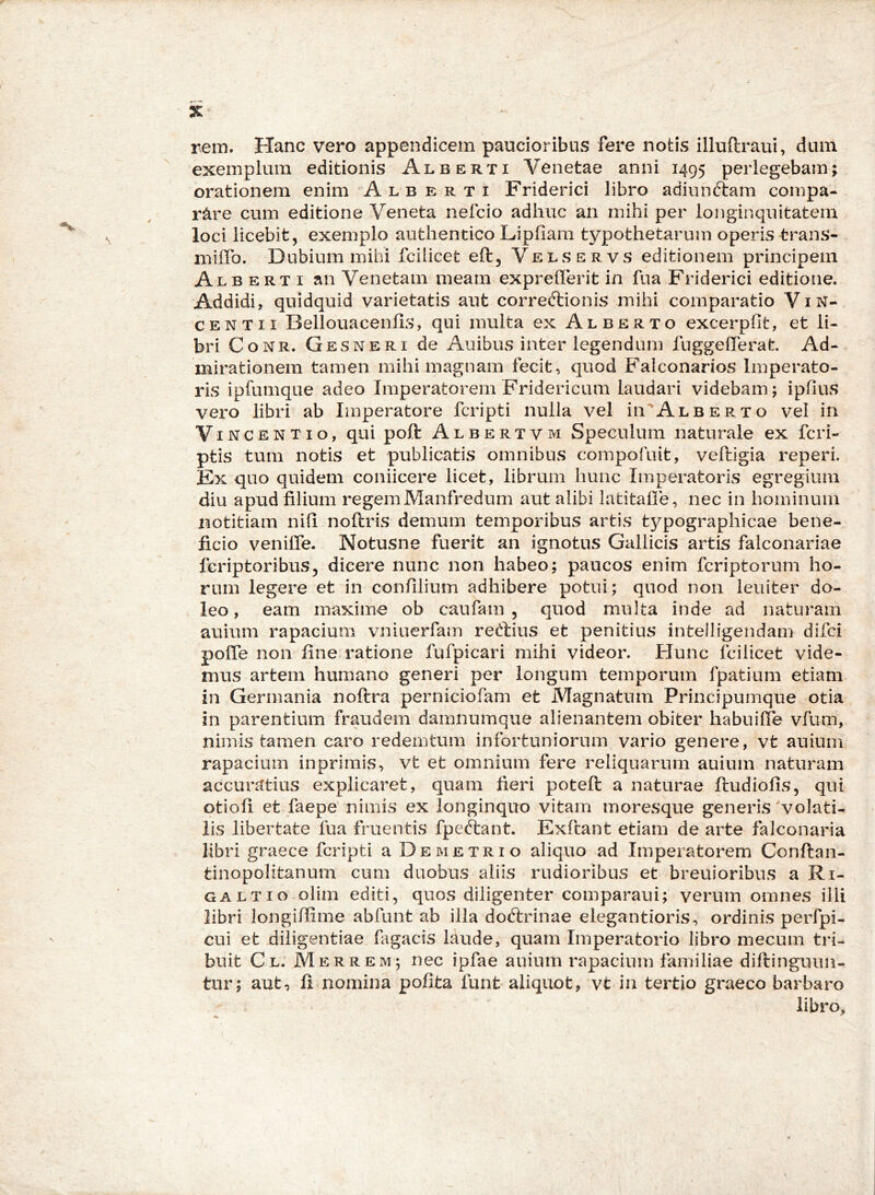 rem. Hanc vero appendicem paucioribus fere notis illuftraui, dum exemplum editionis Alberti Venetae anni 1495 perlegebam; orationem enim A l b e r t i Friderici libro adiunftam compa- rare cum editione Veneta nefcio adhuc an mihi per longinquitatem loci licebit, exemplo authentico Lipham typothetarum operis trans- miflb. Dubium mihi fcilicet eft, Velservs editionem principem Alb ERT I an Venetam meam expreherit in fua Friderici editione. Addidi, quidquid varietatis aut correcflionis mihi comparatio ViN- CENTii Bellouacenils, qui multa ex Alberto excerpfit, et li- bri C o N R. G e s N E RI de Anibus inter legendum fuggelTerat Ad- mirationem tamen mihi magnam fecit, quod Falconarios Imperato- ris ipfumque adeo Imperatorem Fridericum laudari videbam; ipfius vero libri ab Imperatore fcripti nulla vel Iii^^Alberto vel in V INCENTIO, qui poft A L B E R T V M Speculum naturale ex fcri- ptis tum notis et publicatis omnibus compofuit, veftigia reperi. Ex quo quidem coniicere licet, librum hunc Imperatoris egregium diu apud filium regemManfredum aut alibi latitalle, nec in hominum notitiam nih noftris demum temporibus artis typographicae bene- ficio veniffe. Notusne fuerit an ignotus Gallicis artis falconariae fcriptoribus, dicere nunc non habeo; paucos enim fcriptorum ho- rum legere et in confilium adhibere potui; quod non leniter do- leo, eam maxime ob caufam , quod multa inde ad naturam auium rapacium vniuerfam reftius et penitius intelligendam difci polfe non fine ratione fufpicari mihi videor. Hunc fcilicet vide- mus artem humano generi per longum temporum fpatium etiam in Germania noftra perniciofam et Magnatum Principumque otia in parentium fraudem damnumque alienantem obiter habuifie vfum, nimis tamen caro redemtum infortuniorum vario genere, vt auium rapacium inprimis, vt et omnium fere reliquarum auium naturam accuratius explicaret, quam fieri poteft a naturae ftudiofis, qui otiofi et faepe' nimis ex longinquo vitam moresque generis volati- lis libertate fua fruentis fpeftant. Exftant etiam de arte falconaria libri graece fcripti a Demetrio aliquo ad Imperatorem Conftan- tinopolitanum cum duobus aliis rudioribus et breuioribus a Ri- galtio olim editi, quos diligenter comparaui; verum omnes illi libri longifiime abfunt ab illa doftrinae elegantioris, ordinis perfpi- cui et diligentiae fagacis laude, quam Imperatorio libro mecum tri- buit Cl. Merrem; nec ipfae auium rapacium familiae diftinguun- tur; aut, fi nomina pofita funt aliquot, vt in tertio graeco barbaro libro.