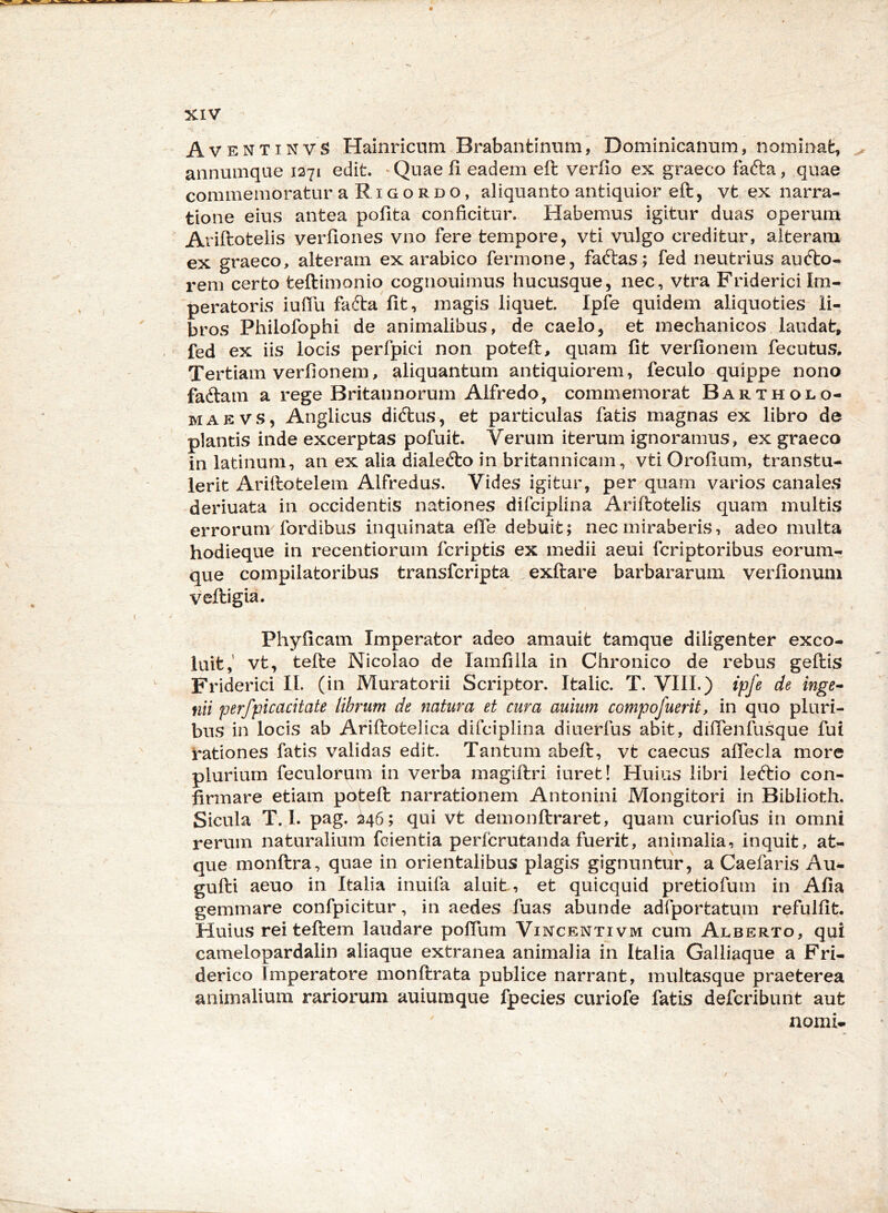 Av entinvS Hainricum Brabantmum, Dominicanum, nominafc, ^ annumque 1271 edit. ^ Quae fi eadem eft verfio ex graeco fafta, quae commemoratur aRiGOROo, aliquanto antiquior eft, vt ex narra- tione eius antea pofita conficitur. Habemus igitur duas operum Ariftotelis verfiones vno fere tempore, vti vulgo creditur, alteram ex graeco, alteram ex arabico fermone, faftas; fed neutrius audlo- rem certo teftimonio cognouimus hucusque, nec, vtra Fridericilm- 'peratoris iuffu fafta fit, magis liquet. Ipfe quidem aliquoties li- bros Philofophi de animalibus, de caelo, et mechanicos laudat, fed ex iis locis perfpici non poteft, quam fit verfionem fecutus. Tertiam verfionem, aliquantum antiquiorem, feculo quippe nono faftam a rege Britannorum Alfredo, commemorat Bartholo- MAEVS, Anglicus diftus, et particulas fatis magnas ex libro de plantis inde excerptas pofuit. Verum iterum ignoramus, ex graeco in latinum, an ex alia dialecfto in britannicam, vti Orofium, transtu- lerit Ariftotelem Alfredus, Vides igitur, per quam varios canales deriuata in occidentis nationes difciplina Ariftotelis quam multis errorum fordibus inquinata efie debuit; nec miraberis, adeo multa hodieque in recentiorum fcriptis ex medii aeui fcriptoribus eorum- que compilatoribus transfcripta exftare barbararum verfionum veftigia. Phyficam Imperator adeo amauit tamque diligenter exco- luit,’ vt, tefte Nicolao de lamfilla in Chronico de rebus geftis Friderici IL (in Muratorii Scriptor. Italic. T. VIIL) ipfe de inge» flii perfpicacitate librum de natura et cura auium compofuerit, in quo pluri- bus in locis ab Ariftotelica difciplina diuerfus abit, difienfusque fui rationes fatis validas edit. Tantum abeft, vt caecus afiecla more plurium feculorum in verba magiftri iuret! Huius libri leftio con- firmare etiam poteft narrationem Antonini Mongitori in Biblioth. Sicula T. 1. pag. ^46; qui vt demonftraret, quam curiofus in omni rerum naturalium fcientia perfcrutanda fuerit, animalia, inquit, at- que monftra, quae in orientalibus plagis gignuntur, a Caefaris Au- gufti aeuo in Italia inuifa aluit, et quicquid pretiofum in Afia gemmare confpicitur, in aedes fuas abunde adfportatum refulfit. Huius rei teftem laudare pofium Vixcentivm cum Alberto, qui camelopardalin aliaque extranea animalia in Italia Galliaque a Fri- derico Imperatore monftrata publice narrant, multasque praeterea animalium rariorum auiumque fpecies curiofe fatis defcribunt aut nomi. \