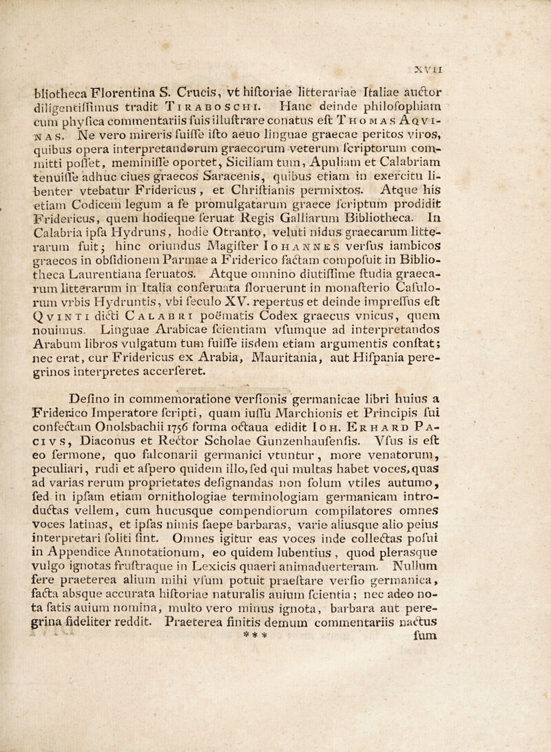 bliotheca Florentina S. Crucis, vt hiftoriae litterariae Italiae auftor diligentiffimus tradit Tiraboschi. Hanc deinde philofophiam cum phy fica commentariis fuis iliuftrare conatus efl: T h o m a s Aq v i- N A s. Ne vero mireris fuihe ifto aeuo linguae graecae peritos viros, quibus opera interpretandorum graecorum veterum Icriptorum com- mitti poffet, meminille oportet, Siciliam tum, Apuliam et Calabriam tenuille adhuc ciues graecos Saracenis, quibus etiam in exercitu li- benter vtebatur Fridericus , et Chriftianis permixtos. Atque his etiam Codicem legum a fe promulgatarum graece Icriptum prodidit Fridericus, quem hodieque feruat Regis Gailiarum Bibliotheca. In Calabria ipfa Hydruns, hodie Otrantp, veluti nidus graecarum litte- rarum fuit j hinc oriundus Magifter I o ii a n n e s verfus iambicos graecos in obfidionem Parmae a Friderico faftam compofuit in Biblio- theca Laurentiana feruatos. Atque omnino diutiffime (ludia graeca- rum litterarum in Italia conferuata floruerunt in monaflerio Cafulo- rum vmbis Hydruntis, vbi feculo XV. repertus et deinde irapreffns eft Q VIN T I difti Calabri poematis Codex graecus vnicus, quem nouimus. Linguae Arabicae fcientiam vfumque ad interpretandos Arabum libros vulgatum tum fuilTe iisdem etiam argumentis conflat; nec erat, cur Fridericus ex Arabia, Mauritania> aut Hifpania pere- grinos interpretes accerferet. Deflno in commemoratione verfionis germanicae libri huius a FriderJco Imperatore fcripti, quam iulTu Marchionis et Principis fui confedlam Onolsbachii 1756 forma oftaua edidit Ioh. Erhard Pa- ci vs, Diaconus et Rertor Scholae Gunzenhaufenfis. Vfns is eft eo fermone, quo falconarii germanici vtuntur, more venatorum, peculiari, rudi et afpero quidem iilo,fed qui multas habet voces,quas ad varias rerum proprietates defignandas non folum vtiles autumo, fed in ipfam etiam ornithologiae terminologiam germanicam intro- duftas vellem, cum hucusque compendiorum compilatores omnes voces latinas, et ipfas nimis faepe barbaras, varie aliusque alio peius interpretari foliti (int. Omnes igitur eas voces inde colleftas pofui in Appendice Annotationum, eo quidem lubentius , quod plerasque vulgo ignotas fruflraque in Lexicis quaeri animaduerteram. Nullum fere praeterea alium mihi vfum potuit praeflare verflo germanica, facla absque accurata hiftoriae naturalis auium fcientia ; nec adeo no- ta fatis auiura nomina, multo vero minus ignota, barbara aut pere- grina fideliter reddit. Praeterea finitis demum commentariis nacftus ‘ ^ fum