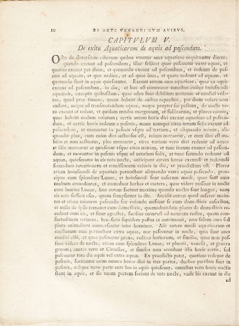 CAPITVLVM V. ' De exitu 'Aquaticarum cie aquis ad pafcenduriU flo de diuerfitate ciborum quibus vtimtur aues aquaticae requiruntur dicere; quando exeunt ad pafcendum , illae fcilicet quae pafcuntur 'extra aquas, et quoties exeunt per diem, et quomodo exeunt ad pafcendum, et redeunt de paf- cuis ad aquam, er quo ordine, et ad quae loca, et quare redeunt ad aquam, et quomodo fiant in aquis quiefcentes. Exeunt autem aues aquaticae, quae ex aquis exeunt ad pafcendum, in die, et hoc ef commune omnibus auibus huiufmodi‘ aquaticis, exceptis qoibufdam, quae adeo funt debilium motuum et modici vola- tus, quod prae timore, quem habent de auibus rapacibus, per diei^ volare non audent, neque ad tranfmutandum aquas, neque propter fui paflum, de nocfle ve- ro exeunt et volant, vt quidam modus mergonum, et fullicarum, et plures earum,• quae habent malum volatum; certis autem horis diei exeunt-aquaticae ad pafcen- dum, et certis horis redeunt a pafcnis, miane namque circa ortum folis exeunt ad pafcendnm, et morantur in pafcuis vfque ad tertiam, et aliquando minus, ali- quando plus, cum enim dies aeAuofus efl, minus morantur, et cum dies eft nu- bilus et non aefluatus, plus morantur, circa tertiam vero diei redeunt ad aquas et illic morantur et quiefcunt vlque circa nonam, et tunc iterum exeunt ad pafceii- dum, et morantur m pafcuis vfque ad occalum folis, et tunc fecundo redeunt ad aquas, quiefcentes in eis tota node, anticipant autem horas exeundi et redeundi fecundum intentionem et remiffionem caloris in die, vt praedidlum ed. Plures etiam liuiufmodi de aquaticis pernodant aliquando extra aquas pafcendo, prae- cipue cum fplendore Lunae, er huiufmodi funt anferum modi, quae furft aues multum comedentes, et comedunt herbas et caetera, quae videre poffunt in node cum lumine Lunae, hoc aurem faciunt maxime quando nodes funt longae, nam eis non fufficitefca, quam fumpferunt in die. Accidit autem quod anferes maio- res et etiam minores pafcendo feu volando mifcent fe cum domdlicis anferibus, et nulla de iplis remanet cum domeflicis, quemadinodurn plures de domedicis re- cedunt cum eis, et fiunt agrefies, facilius enim^efl ad naturam redire, quam con- fuetudinein retinere, beneficio fiquidem pafius et nutrimenti, non folum aues fed plura animalium conuerfantur inter homines. Alii autem modi aquaticarum et mediarum non peniodant extra aquas, nec pafcuntur in node, quia funt aues modici cibi, ,et quae pafcuntur grana, radices herbarum, et fimilia, quae non pol- iunt videre de node, etiam cum Iplendore Lunae, vt pluerii, vanelli, et genera gruiim; anates vero et Circeilae,. et fimiles non accedant illis horis certis, fed paicuntur tora die aquis vel extra aquas. Ex praedidis patet, quotiens redeunt de pafcuis, fortiuntur enim omnes horas diei in tres partes, duabus partibus funt in palcuis, reliqua vero parte ante has in aquis quiefcunt, omnibus vero horis nofiis flant ia aquis, et fic vnam partem faciunt de tota node, vade bis exeunt in die sid