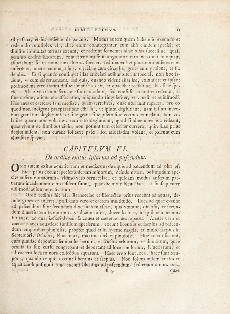 ' redeundo multiplex efl; aliae enim congregantur cum aliis eiufdem fpeciei, et diuifim in 'multas turmas exeunt, et redeunt fequentes aliae alias fucceifiue, quali gemino ordine linearum, conuertentium fe in angulum: raro vero aut nunquam ailhciabunt fe in numerum alterius fpeciei, led manent vt plurimum auferes coni aiiferibus, anates cum anatibus, circeliae cum circeliis, grues cum gruibus, et fic de aliis. Et fi quando contingat illas alTociari auibus alterius fpeciei, non hoc fa- ciunt, vt cum eis remaneant, fed quia, quando vident alias ire, volunt ire et ipfae: pollmodum vero fiatim dilTociabunt fe ab eis, et quaelibet redibit ad alias fuac Ipe,- ciei. Aliae vero non feruant ifliim modum, fed confufe exeunt et redeunt, et fiiie ordine, aliquando afiGciatim, aliquando llnguiariter, vt vanelii et huiufmodi. Hae aues et caeterae tam mediae, quam terreflres, quae non luat rapaces, pro eo quod non indigent praeparatione cibi fui, vt ipfum deglutiaiit, nam ipfum inuen. tum granatim degiutiunt, et flue grana flue pifces flue vermes comedant, tam vo- latiles quam non volatiles, tam cito degiutiunt, quod fl aliae aues hoc videant, quae viuiint de fimilibiis cibis, non pofiiint tam celeriter currere, quin illae prius deglutiuiflent, noa curant folitarie pafci, fed affociatini volant, et pafcuat cuai aliis fuae fpeciei^ CAPITVLVM VL De ordine exitus iffarum ad pa/cendum^ /^rdo autem exitus aquaticarum et mediarum de aquis ad pafcendum ad plus efl hic: prius exeunt fpecies aliferum minorum, deinde grues, poOmodum fpe- cies anferum maiorum, vltimo vero bernecelae, et quidam modus anferum par- uarum incedentium cum eifdem fimul, quae dicuntur blenedae, et fubfequenter alii modi auium aquaticarum. Ordo reditus hic efl: Bernecelae et Blenedlae prius redeunt ad aquas, de- inde grues et anieres, poBremo vero et caetera multitudo. Loca ad quae exeunt ad pafcendum funt fecundum dinerfitatem efcae, qua vtuntur, diuerfa, et fecun- dum diuerfitatem temporum, vt dicitur infra, docendo loca, in quibus inueniun- ^ tur aues, ad quas iacflari debent falcones et caeterae aues rapaces. Anates vero et caeterae aues aquaticae fimflium fpecierum, exeunt libentius et faepius ad pafcen- dum temporibus piuuiofis, propter quod et in hyeme magis, et multo faepius in Septembri, Odobri, Nouembri, maxime diebus piuuiofis. Hoc autem faciunt, cum pluuiae deponunt femina herbarum, et frudus arborum, et dumorum, quae omnia in fuo curfu congregant et deportant ad loca riuulorum, Riueriarum, et ad caetera loca minora coliediua aquarum. Haec ergo funt loca, haeefunt tem- pora, quando et quo exeunt libentius et faepius. Non folum autem anates et aquaticae huiufmodi tunc exeunt libentiys ad pafcendum, fed etiam omnes aues, d ' * B 3 quae