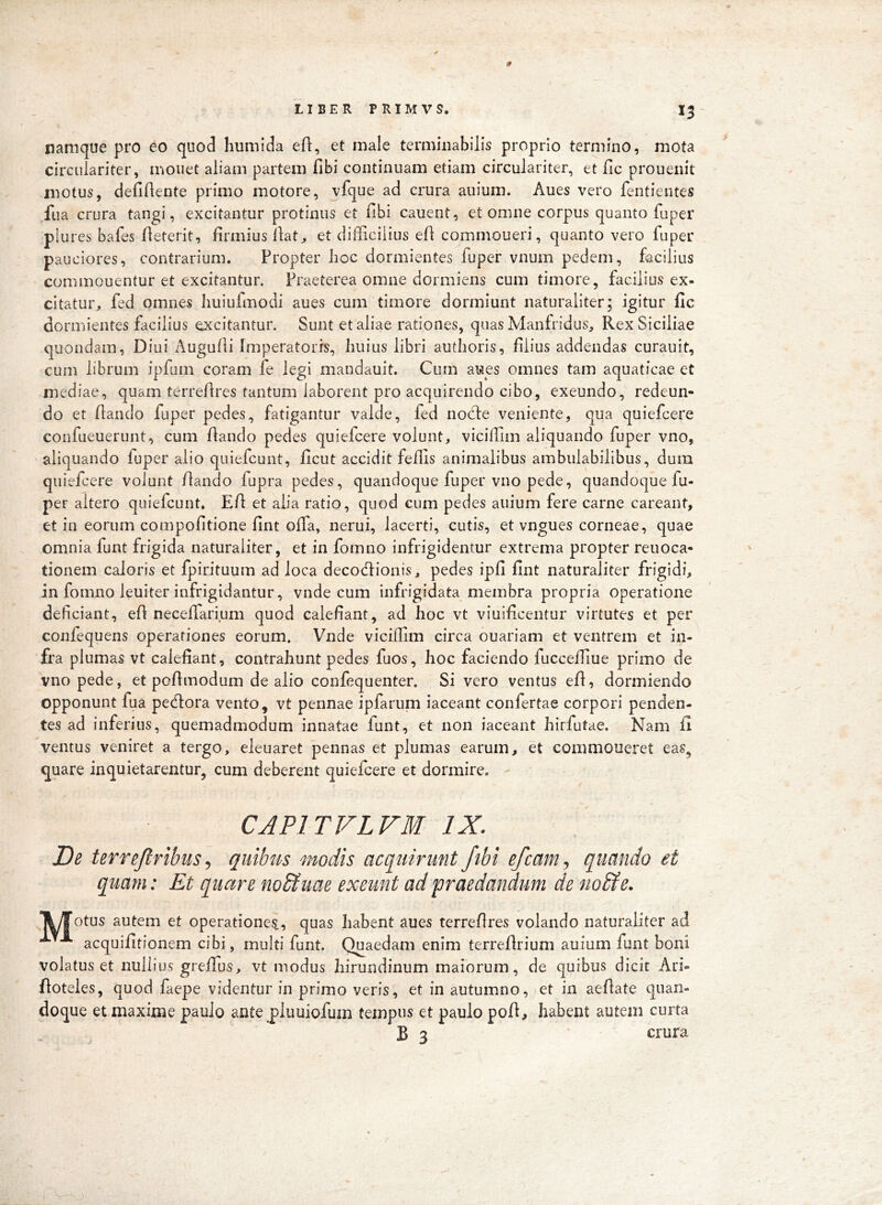 namque pro eo quod humida efl, et male terminabilis proprio termino, mota circiilariter, monet aliam partem fibi continuam etiam circulariter, et Hc prouenit motus, defidente primo motore, vfque ad crura auium. Aues vero fentientes ,fiia crura tangi, excitantur protinus et fibi cauent, et omne corpus quanto fuper plures bafes fieterit, firmius llat^ et difficilius efi commoueri, quanto vero fuper pauciores, contrarium. Propter lioc dormientes fuper vnum pedem, facilius commonentur et excitantur. Praeterea omne dormiens cum timore, facilius ex- citatur^, fed omnes Iiuiufmodi aues cum timore dormiunt naturaliter; igitur fic dormientes facilius excitantur. Sunt et aliae rationes, quas Manfridus, Rex Siciliae quondam, Diui Augufii Imperatoris, huius libri authoris, filius addendas curauit, cum librum ipfum coram fe legi mandauit. Cum aues omnes tam aquaticae et mediae, quam terrefires tantum laborent pro acquirendo cibo, exeundo, redeun- do et fiando fuper pedes, fatigantur valde, fed nocle veniente, qua quiefeere confueuerunt, cum fiando pedes quiefeere volunt, viciffim aliquando fuper vno, aliquando fuper alio quiefeunt, ficut accidit feffis animalibus ambulabilibus, dura quiefeere volunt fiando fupra pedes, quandoque fuper vno pede, quandoque fu- per altero quiefeunt. Efi et alia ratio, quod cum pedes auium fere carne careant, et in eorum compofitione fint offa, nerui, lacerti, cutis, et vngues corneae, quae omnia funt frigida naturaliter, et in fomno infrigidentur extrema propter reuoca- tionem caloris et fpirituum ad loca decoefiionis, pedes ipfi fint naturaliter frigidi, in fomno leuiter infrigidantur, vnde cum infrigidata membra propria operatione deficiant, efi neceffarium quod calefiant, ad hoc vt viuificentur virtutes et per confequens operationes eorum. Vnde viciffim circa ouariam et ventrem et in- fra plumas vt calefiant, contrahunt pedes fuos, hoc faciendo fucceffiue primo de vno pede, et pefimodum de alio confequenter. Si vero ventus efi, dormiendo opponunt fua pedlora vento, vt pennae ipfarum iaceant confertae corpori penden- tes ad inferius, quemadmodum innatae funt, et non iaceant hirfutae. Nam fi ventus veniret a tergo, eleuaret pennas et plumas earum, et commoneret eas, quare inquietarentur, cum deberent quiefeere et dormire. CAPITVLVM IX. De terrejtribusquibus modis acquirunt fibi efcam., quando et quam: Et quare nodtuae exeunt ad 'praedandum de no&e. ^yTotus autem et operatione^, quas habent aues terrefires volando naturaliter ad acquifitionem cibi, multi funt. Quaedam enim terrefirium auium funt boni volatus et nullius greffus, vt modus hirundinum maiorum, de quibus dicit Ari- fioteles, quod faepe videntur in primo veris, et in autumno, et in aefiate quan- doque et maxime paulo ante pluuiofum tempus et paulo pofi, habent autem curta B 3 ' crura