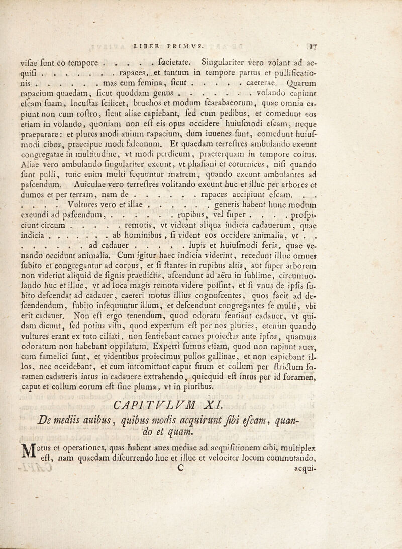 vifae funt eo tempore focietate. Singulariter vero volant ad ac- quifi rapaces, .et tantum in tempore partus et pullificatio- nis mas eum femina, ficut caeterae. Quarum rapacium quaedam, ficut quoddam genus volando capiunt efcam fuam, locufias fciiicet, bruchos et modum fcarabaeorum, quae omnia ca- piunt non cum roflro, ficut aliae capiebant, fed cum pedibus, et comedunt eos etiam in volando, quoniam non efi eis opus occidere huiufmodi efcam, neque praeparare: et plures modi auium rapacium, dum iuuenes funt, comedunt huiuf- modi cibos, praecipue modi falconum. Et quaedam terrefires ambulando exeunt congregatae in multitudine,' vt modi perdicum, praeterquam in tempore coitus, Aliae vero ambulando fingiilariter exeunt, vt phafiani et coturnices, nifi quando funt pulli, tunc enim multi fequuntur matrem, quando exeunt ambulantes ad pafcendiim. Auiculae vero terrefires volitando exeunt huc et illuc per arbores et dumos et per terram, nam de rapaces accipiunt efcam. . , . . . . Vultures vero et illae ... ... generis habent hunc modum exeundi ad pafcendum rupibus, vel fuper . . . . profpi- ciunt circum remotis, vt videant aliqua indicia cadauerum, quae indicia ab hominibus , fi vident eos occidere animalia, vt . . ad cadauer lupis et huiufmodi feris, quae ve- nando occidunt animalia. Cum igitur haec indicia viderint, recedunt illuc omnes fubito et congregantur ad corpus, et fi fiantes in rupibus altis, aut fnper arborem non viderint aliquid de fignis praedicfiis, afcendunt ad aera in iublime, circumuo- Jando huc et illuc, vt ad loca magis remota videre pofiint, et fi vnus de ipfis fu- bito defcendat ad cadauer, caeteri motus illius cognofcentes, quos facit ad de- fcendendum, fubito infequuntur illum, et defcendunt congregantes fe multi, vbi erit cadauer. Non efi ergo tenendum, quod odoratu fentiant cadauer, vt qui- dam dicunt, fed potius viiu, quod expertum efi per nos pluries, etenim quando vultures erant ex toto ciliati, non fentiebant carnes proietlas ante ipfos, quamuis odoratum non habebant oppilatum. Experti fumus etiam, quod non rapiunt aues, cum famelici funt, et videntibus proiecimus pullos gallinae, et non capiebant il- los, nec occidebant, et cum intromittant caput fuum et collum per firi<flum fo- ramen cadaueris intus in cadauere extrahendo, quicquid efi intus per id foramen, caput et colium eorum efi fine pluma, vt in pluribus. CAPITVLVM XL De mediis auibus ^ quibus modis acquirunt fibi efcam ^ quan- do et quam. \yTotus et operationes, quas habent aues mediae ad acquifitionem cibi, multiplex efi, nam quaedam difcurrendo huc et illuc et velociter locum commutando, ' . J C aequi-