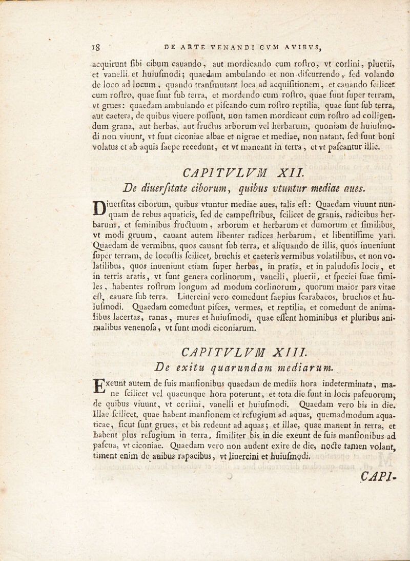 acquirunt fibi cibum cauando, aut mordicando cum roflro, vt corlini, pluerii, et vaneiii. et huiufmodi; quaedam ambulando et non ditcurrendoy fed volando de loco ad locum , quando tranfmutant loca ad acquifitionem, et cauando fcilicet cum roflro, quae funt fub terra, et mordendo cum roftro, quae funt fuper terram, vt grues: quaedam ambulando et pifcando cum roftro reptilia, quae funt fub terra, aut caetera, de quibus viuere pofTunt, non tamen mordicant cum roHro ad colligen- dum grana, aut herbas, aut frudlus arb^orum vel herbarum, quoniam de huiufmo- di non viuunt, vt funt ciconiae albae et nigrae et mediae, non natant, fed funt boni volatus et ab aquis faepe recedunt, et vt maneant in terra, et vt pafcantur illic. \ CAPITVLFM XII. De diuerfitate ciborum, quibus vtuntur mediae aues. T^iuerfitas ciborum, quibus vtuntur mediae aues, talis efl: Quaedam viuunt nun- quam de rebus aquaticis, fed de campeAribus, fcilicet de granis, radicibus her- barum, et feminibus fruduum , arborum et herbarum et dumorum et fimilibus, vt modi gruum, cauant autem libenter radices herbarum, et libentiflime yari. Quaedam de vermibus, quos cauant fub terra, et aliquando de illis, quos inueniunt fuper terram, de locuAis fcilicet, bruchis et eaeteris vermibus volatilibus, et non vo- latilibus, quos inueniunt etiam fuper herbas, in pratis, et in paludofis locis, et in terris aratis, vt funt genera corlinorum, vanelli, pluerii, et fpeciei fuae Arni- les, habentes roArum longum ad modum corlinorum, quorum maior pars vitae eA, cauare fub terra. Liitercini vero comedunt faepius fcarabaeos, bruchos et hu- iufmodi. Quaedam comedunt pifces, vermes, et reptilia, et comedunt de anima- libus lacertas, ranas, mures et huiufmodi, quae effent hominibus et pluribus ani- malibus venenofa, vt funt modi ciconiarum, i CAPITVLFM XIII. De exitu quarundam mediarum. 'Pxeunt autem de fuis manAonibus quaedam de mediis hora indeterminata, ma- ne fcilicet vel quacunque hora poterunt, et tota die funt in locis pafcuorumj de quibus viuunt, vt corlini, vanelli et huiufmodi. Quaedam vero bis in die. Illae fcilicet, quae habent manAonem et refugium ad aquas, quemadmodum aqua- ticae, Acut funt grues, et bis redeunt ad aquas; et illae, quae manent in ferra, et habent plus refugium in terra, Amiliter bis in die exeunt de fuis manAonibus ad pafcua, vt ciconiae. Quaedam vero non audent exire de die, nocAe tamen volant, timent enim de^ anibus rapacibus, vt iiuercini et huiufin^di, CAPl^